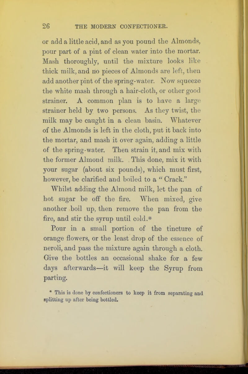 or add a little acid, and as you pound the Almonds, pour part of a pint of clean water into the mortar. Mash thoroughly, until the mixture looks like thick milk, and no pieces of Almonds are left, then add another pint of the spring-water. Now squeeze the white mash through a hair-cloth, or other good strainer. A common plan is to have a large strainer held by two persons. As they twist, the milk may be caught in a clean basin. Whatever of the Almonds is left in the cloth, put it back into the mortar, and mash it over again, adding a little of the spring-water. Then strain it, and mix with the former Almond milk. . This done, mix it with your sugar (about six pounds), which must first, however, be clarified and boiled to a “ Crack.” Whilst adding the Almond milk, let the pan of hot sugar be off the fire. When mixed, give another boil up, then remove the pan from the fire, and stir the syrup until cold.* Pour in a small portion of the tincture of orange flowers, or the least drop of the essence of neroli, and pass the mixture again through a cloth. Give the bottles an occasional shake for a few days afterwards—it will keep the Syrup from parting. * This is done by confectioners to keep it from separating and splitting up after being bottled.