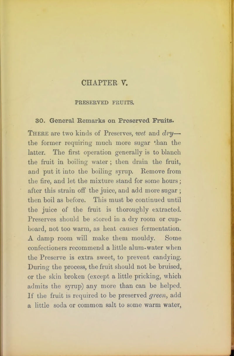 CHAPTER V. PRESERVED FRUITS. 30. General Remarks on Preserved Fruits. There are two kinds of Preserves, wet and dry— the former requiring much more sugar than the latter. The first operation generally is to blanch the fruit in boiling water ; then drain the fruit, and put it into the boiling syrup. Remove from the fire, and let the mixture stand for some hours; after this strain off the juice, and add moi’e sugar ; then boil as before. This must be continued until the juice of the fruit is thoroughly extracted. Preserves should be stored in a dry room or cup- board, not too warm, as heat causes fermentation. A damp room will make them mouldy. Some confectioners recommend a little alum-water when the Preserve is extra sweet, to prevent candying. During the process, the fruit should not be bruised, or the skin broken (except a little pricking, which admits the syrup) any more than can be helped. If the fruit is required to be preserved green, add a little soda or common salt to some warm water,