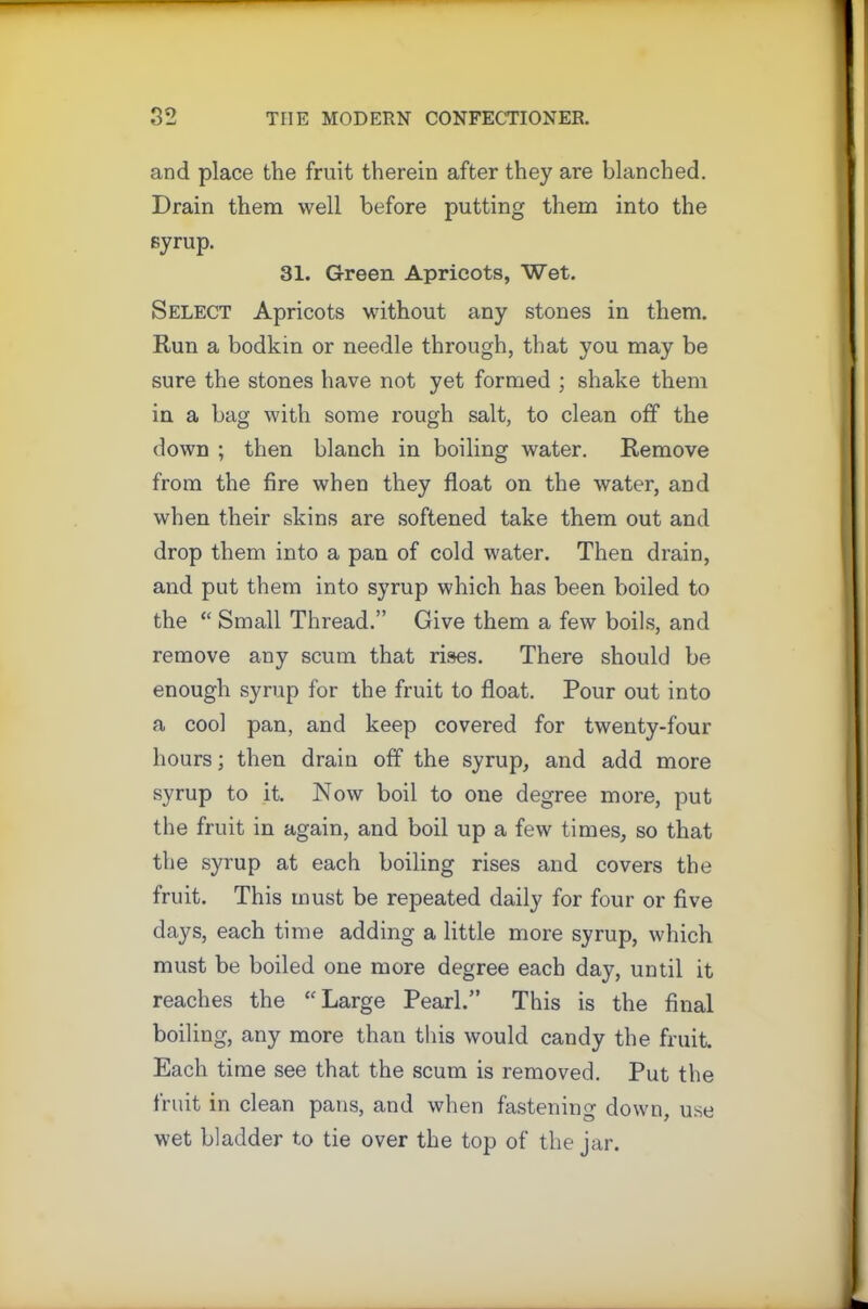 and place the fruit therein after they are blanched. Drain them well before putting them into the syrup. 31. Green Apricots, Wet. Select Apricots without any stones in them. Run a bodkin or needle through, that you may be sure the stones have not yet formed ; shake them in a bag with some rough salt, to clean off the down ; then blanch in boiling water. Remove from the fire when they float on the water, and when their skins are softened take them out and drop them into a pan of cold water. Then drain, and put them into syrup which has been boiled to the “ Small Thread.” Give them a few boils, and remove any scum that rises. There should be enough syrup for the fruit to float. Pour out into a cool pan, and keep covered for twenty-four hours; then drain off the syrup, and add more syrup to it. Now boil to one degree more, put the fruit in again, and boil up a few times, so that the syrup at each boiling rises and covers the fruit. This must be repeated daily for four or five days, each time adding a little more syrup, which must be boiled one more degree each day, until it reaches the “Large Pearl.” This is the final boiling, any more than this would candy the fruit. Each time see that the scum is removed. Put the fruit in clean pans, and when fastening down, use wet bladder to tie over the top of the jar.