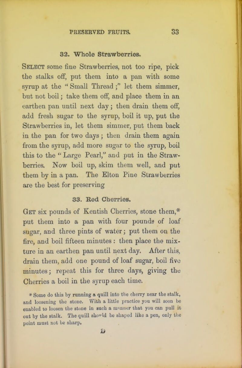 32. Whole Strawberries. Select some fine Strawberries, not too ripe, pick the stalks off, put them into a pan with some syrup at the “ Small Thread let them simmer, but not boil; take them off, and place them in an earthen pan until next day; then drain them off, add fresh sugar to the syrup, boil it up, put the Strawberries in, let them simmer, put them back in the pan for two days ; then drain them again from the syrup, add more sugar to the syrup, boil this to the “ Large Pearl,” and put in the Straw- berries. Now boil up, skim them well, and put them by in a pan. The Elton Pine Strawberries are the best for preserving 33. Red Cherries. Get six pounds of Kentish Cherries, stone them,* put them into a pan with four pounds of loaf sugar, and three pints of water; put them on the fire, and boil fifteen minutes : then place the mix- ture in an earthen pan until next day. After this, drain them, add one pound of loaf sugar, boil five minutes; repeat this for three days, giving the Cherries a boil in the syrup each time. * Some do this by running a quill into the cherry near the stalk, and loosening the stone. With a little practice you will soon be enabled to loosen the stone in such a manner that you can pull it out by the stalk. The quill should be shaped like a pen, only the point must not be sharp. a