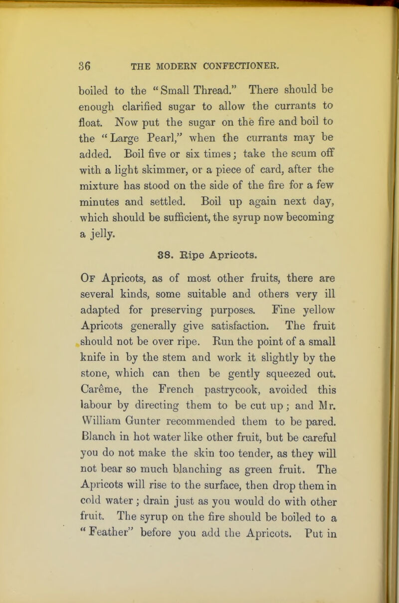 boiled to the “ Small Thread.” There should be enough clarified sugar to allow the currants to float. Now put the sugar on the fire and boil to the “ Large Pearl,” when the currants may be added. Boil five or six times; take the scum off with a light skimmer, or a piece of card, after the mixture has stood on the side of the fire for a few minutes and settled. Boil up again next day, which should be sufficient, the syrup now becoming a jelly. 88. Ripe Apricots. Of Apricots, as of most other fruits, there are several kinds, some suitable and others very ill adapted for preserving purposes. Fine yellow Apricots generally give satisfaction. The fruit should not be over ripe. Run the point of a small knife in by the stem and work it slightly by the stone, which can then be gently squeezed out. Careme, the French pastrycook, avoided this labour by directing them to be cut up; and Mr. William Gunter recommended them to be pared. Blanch in hot water like other fruit, but be careful you do not make the skin too tender, as they will not bear so much blanching as green fruit. The Apricots will rise to the surface, then drop them in cold water; drain just as you would do with other fruit. The syrup on the fire should be boiled to a “ Feather” before you add the Apricots. Put in