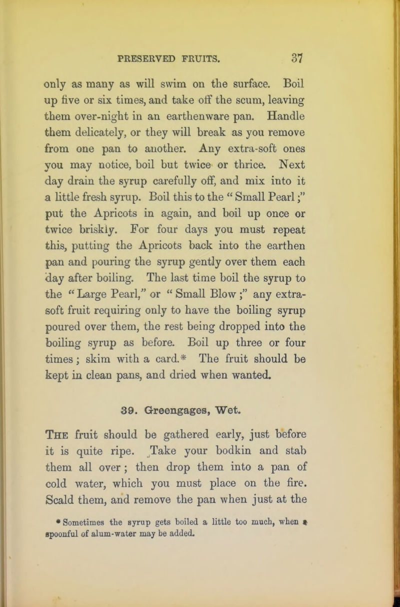 only as many as will swim on the surface. Boil up five or six times, and take off the scum, leaving them over-night in an earthenware pan. Handle them delicately, or they will break as you remove from one pan to another. Any extra-soft ones you may notice, boil but twice or thrice. Next day drain the syrup carefully off, and mix into it a little fresh syrup. Boil this to the “ Small Pearl put the Apricots in again, and boil up once or twice briskly. For four days you must repeat this, putting the Apricots back into the earthen pan and pouring the syrup gently over them each day after boiling. The last time boil the syrup to the “ Large Pearl,” or “ Small Blow any extra- soft fruit requiring only to have the boiling syrup poured over them, the rest being dropped into the boiling syrup as before. Boil up three or four times; skim with a card.* The fruit should be kept in clean pans, and dried when wanted. 39. Greengages, Wet. The fruit should be gathered early, just before it is quite ripe. Take your bodkin and stab them all over ; then drop them into a pan of cold water, which you must place on the fire. Scald them, and remove the pan when just at the * Sometimes the syrup gets boiled a little too much, when • spoonful of alum-water may be added.