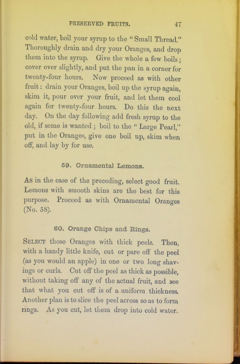 cold water, boil your syrup to the “ Small Thread.” Thoroughly drain and dry your Oranges, and drop them into the syrup. Give the whole a few boils; cover over slightly, and put the pan in a corner for twenty-four hours. Now proceed as with other fruit: drain your Oranges, boil up the syrup again, skim it, pour over your fruit, and let them cool again for twenty-four hours. Do this the next day. On the day following add fresh syrup to the old, if some is wanted ; boil to the “ Large Pearl,” put in the Oranges, give one boil up, skim when off, and lay by for use. 59. Ornamental Lemons. As in the case of the preceding, select good fruit. Lemons with smooth skins are the best for this purpose. Proceed as with Ornamental Oranges (No. 58). 60. Orange Chips and Rings. Select those Oranges with thick peels. Then, with a handy little knife, cut or pare off the peel (as you would an apple) in one or two long shav- ings or curls. Cut off the peel as thick as possible, without taking off any of the actual fruit, and see that what you cut off is of a uniform thickness. Another plan is to slice the peel across so as to form rings. As you cut, let them drop into cold water.