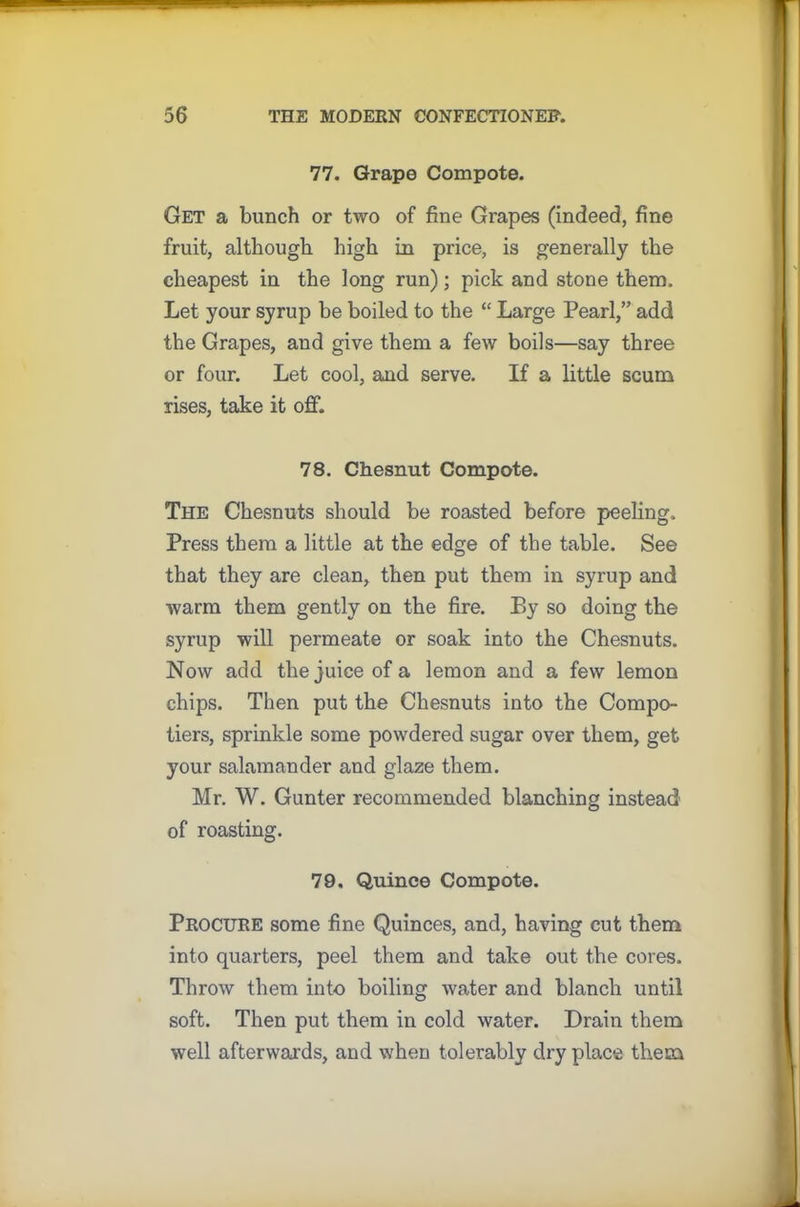 77. Grape Compote. Get a bunch or two of fine Grapes (indeed, fine fruit, although high in price, is generally the cheapest in the long run); pick and stone them. Let your syrup be boiled to the “ Large Pearl,” add the Grapes, and give them a few boils—say three or four. Let cool, and serve. If a little scum rises, take it off. 78. Chesnut Compote. The Chesnuts should be roasted before peeling. Press them a little at the edge of the table. See that they are clean, then put them in syrup and warm them gently on the fire. P>y so doing the syrup will permeate or soak into the Chesnuts. Now add the juice of a lemon and a few lemon chips. Then put the Chesnuts into the Compo- tiers, sprinkle some powdered sugar over them, get your salamander and glaze them. Mr. W. Gunter recommended blanching instead of roasting. 79. Quince Compote. Procure some fine Quinces, and, having cut them into quarters, peel them and take out the cores. Throw them into boiling water and blanch until soft. Then put them in cold water. Drain them well afterwards, and when tolerably dry place them