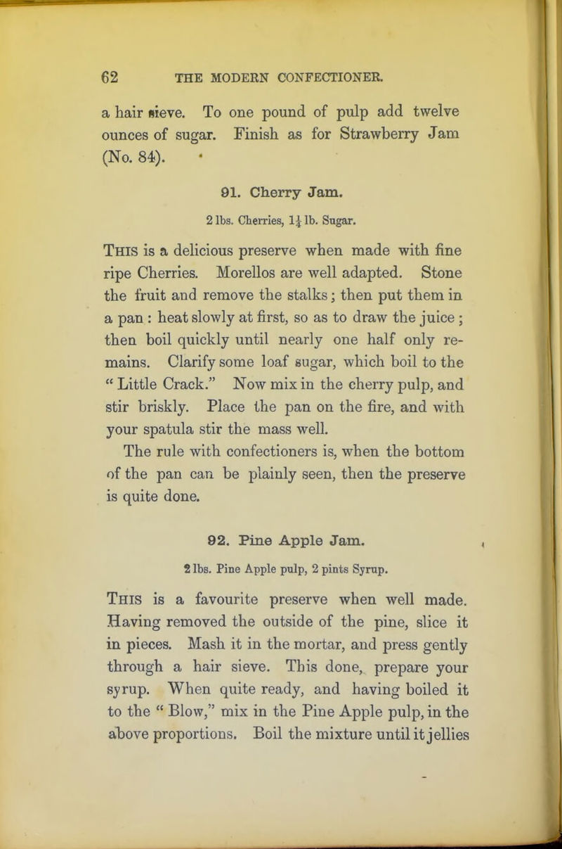 a hair sieve. To one pound of pulp add twelve ounces of sugar. Finish as for Strawberry Jam (No. 84). 91. Cherry Jam. 2 lbs. Cherries, 1| lb. Sugar. This is a delicious preserve when made with fine ripe Cherries. Morellos are well adapted. Stone the fruit and remove the stalks; then put them in a pan : heat slowly at first, so as to draw the juice ; then boil quickly until nearly one half only re- mains. Clarify some loaf sugar, which boil to the “ Little Crack.” Now mix in the cherry pulp, and stir briskly. Place the pan on the fire, and with your spatula stir the mass well. The rule with confectioners is, when the bottom of the pan can be plainly seen, then the preserve is quite done. 92. Pine Apple Jam. 2 lbs. Pine Apple pulp, 2 pints Syrup. This is a favourite preserve when well made. Having removed the outside of the pine, slice it in pieces. Mash it in the mortar, and press gently through a hair sieve. This done, prepare your syrup. When quite ready, and having boiled it to the “ Blow,” mix in the Pine Apple pulp, in the above proportions. Boil the mixture until it jellies