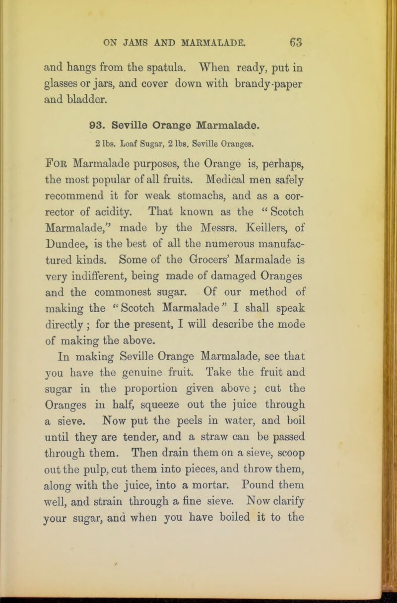 and hangs from the spatula. When ready, put in glasses or jars, and cover down with brandy-paper and bladder. 93. Seville Orange Marmalade. 2 lbs. Loaf Sugar, 2 lbs. Seville Oranges. For Marmalade purposes, the Orange is, perhaps, the most popular of all fruits. Medical men safely recommend it for weak stomachs, and as a cor- rector of acidity. That known as the “ Scotch Marmalade, made by the Messrs. Keillers, of Dundee, is the best of all the numerous manufac- tured kinds. Some of the Grocers’ Marmalade is very indifferent, being made of damaged Oranges and the commonest sugar. Of our method of making the “ Scotch Marmalade ” I shall speak directly ; for the present, I will describe the mode of making the above. In making Seville Orange Marmalade, see that you have the genuine fruit. Take the fruit and sugar in the proportion given above; cut the Oranges in half, squeeze out the juice through a sieve. Now put the peels in water, and boil until they are tender, and a straw can be passed through them. Then drain them on a sieve, scoop out the pulp, cut them into pieces, and throw them, along with the juice, into a mortar. Pound them well, and strain through a fine sieve. Now clarify your sugar, and when you have boiled it to the