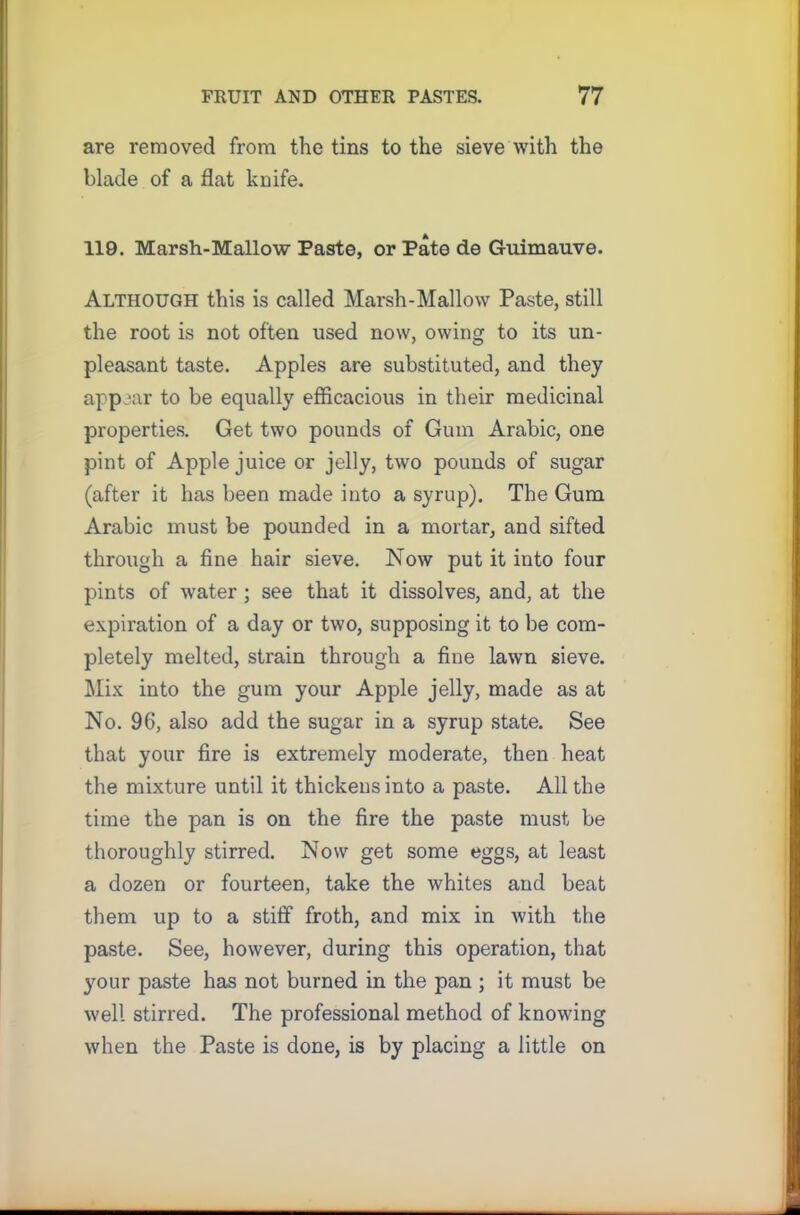 are removed from the tins to the sieve with the blade of a flat knife. 119. Marsh-Mallow Paste, or Pate de Guimauve. Although this is called Marsh-Mallow Paste, still the root is not often used now, owing to its un- pleasant taste. Apples are substituted, and they appear to be equally efficacious in their medicinal properties. Get two pounds of Gum Arabic, one pint of Apple juice or jelly, two pounds of sugar (after it has been made into a syrup). The Gum Arabic must be pounded in a mortar, and sifted through a fine hair sieve. Now put it into four pints of water ; see that it dissolves, and, at the expiration of a day or two, supposing it to be com- pletely melted, strain through a fine lawn sieve. Mix into the gum your Apple jelly, made as at No. 96, also add the sugar in a syrup state. See that your fire is extremely moderate, then heat the mixture until it thickens into a paste. All the time the pan is on the fire the paste must be thoroughly stirred. Now get some eggs, at least a dozen or fourteen, take the whites and beat them up to a stiff1 froth, and mix in with the paste. See, however, during this operation, that your paste has not burned in the pan ; it must be well stirred. The professional method of knowing when the Paste is done, is by placing a little on