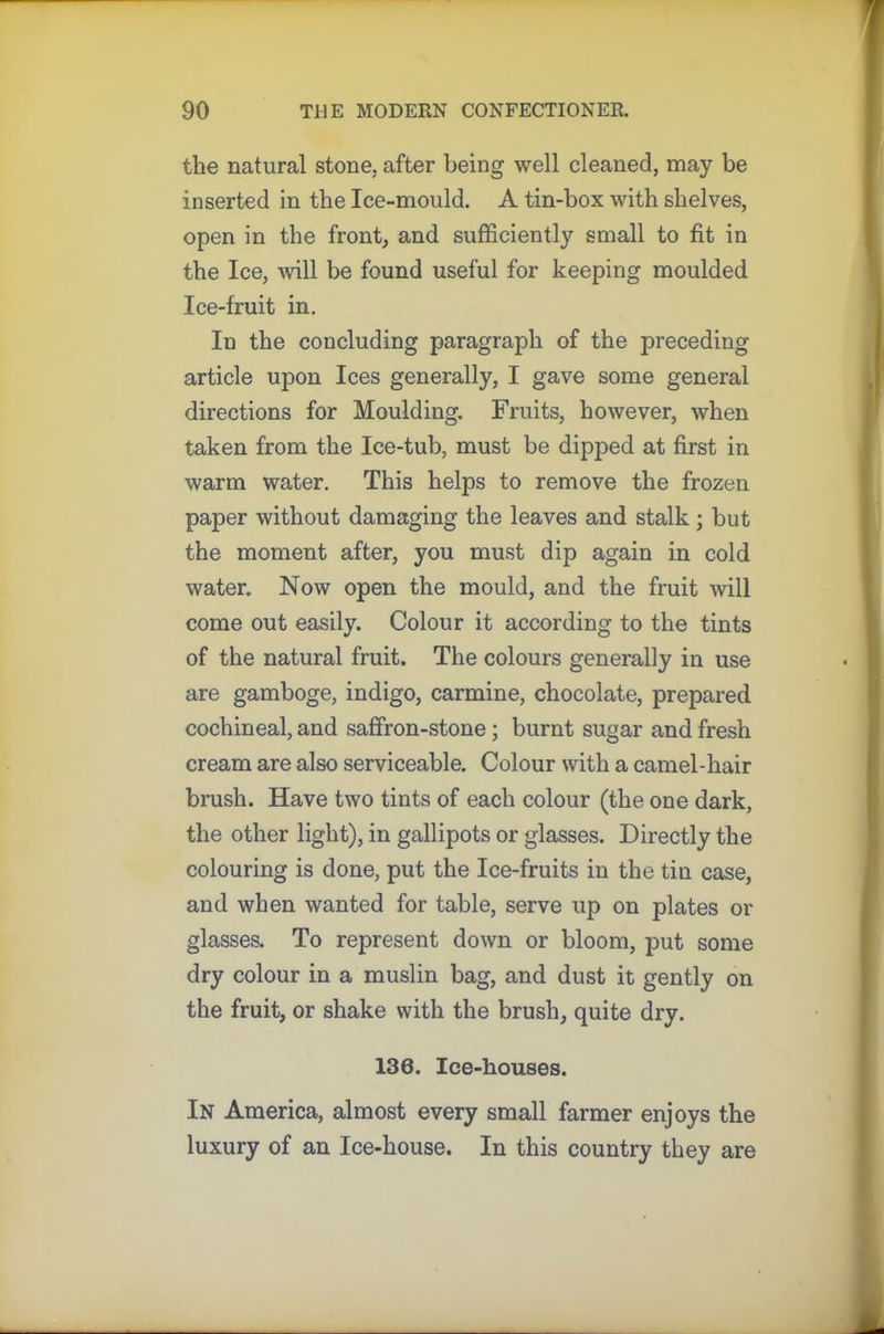 the natural stone, after being well cleaned, may be inserted in the Ice-mould. A tin-box with shelves, open in the front, and sufficiently small to fit in the Ice, will be found useful for keeping moulded Ice-fruit in. In the concluding paragraph of the preceding article upon Ices generally, I gave some general directions for Moulding. Fruits, however, when taken from the Ice-tub, must be dipped at first in warm water. This helps to remove the frozen paper without damaging the leaves and stalk ; but the moment after, you must dip again in cold water. Now open the mould, and the fruit will come out easily. Colour it according to the tints of the natural fruit. The colours generally in use are gamboge, indigo, carmine, chocolate, prepared cochineal, and saffron-stone; burnt sugar and fresh cream are also serviceable. Colour with a camel-hair brush. Have two tints of each colour (the one dark, the other light), in gallipots or glasses. Directly the colouring is done, put the Ice-fruits in the tin case, and when wanted for table, serve up on plates or glasses. To represent down or bloom, put some dry colour in a muslin bag, and dust it gently on the fruit, or shake with the brush, quite dry. 136. Ice-houses. In America, almost every small farmer enjoys the luxury of an Ice-house. In this country they are