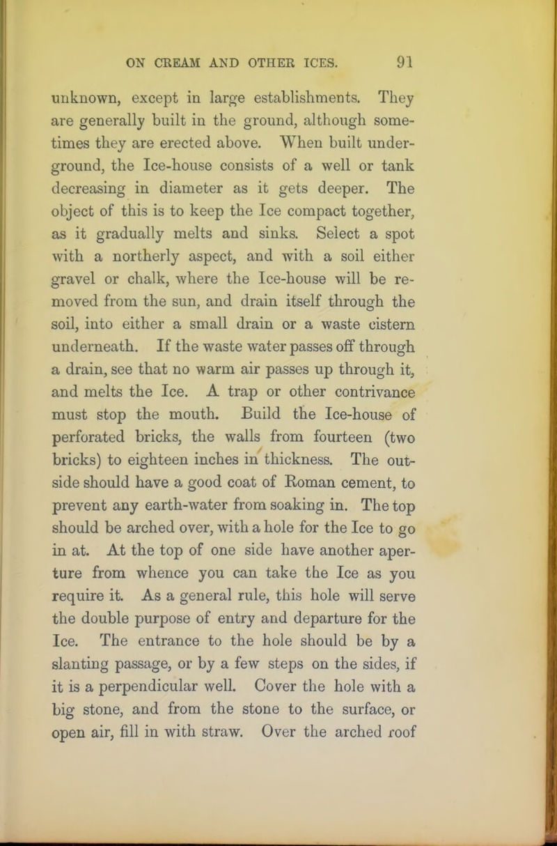 unknown, except in large establishments. They are generally built in the ground, although some- times they are erected above. When built under- ground, the Ice-house consists of a well or tank decreasing in diameter as it gets deeper. The object of this is to keep the Ice compact together, as it gradually melts and sinks. Select a spot with a northerly aspect, and with a soil either gravel or chalk, where the Ice-house will be re- moved from the sun, and drain itself through the soil, into either a small drain or a waste cistern underneath. If the waste water passes off through a drain, see that no warm air passes up through it, and melts the Ice. A trap or other contrivance must stop the mouth. Build the Ice-house of perforated bricks, the walls from fourteen (two bricks) to eighteen inches in thickness. The out- side should have a good coat of Koman cement, to prevent any earth-water from soaking in. The top should be arched over, with a hole for the Ice to go in at. At the top of one side have another aper- ture from whence you can take the Ice as you require it. As a general rule, this hole will serve the double purpose of entry and departure for the Ice. The entrance to the hole should be by a slanting passage, or by a few steps on the sides, if it is a perpendicular well. Cover the hole with a big stone, and from the stone to the surface, or open air, fill in with straw. Over the arched roof