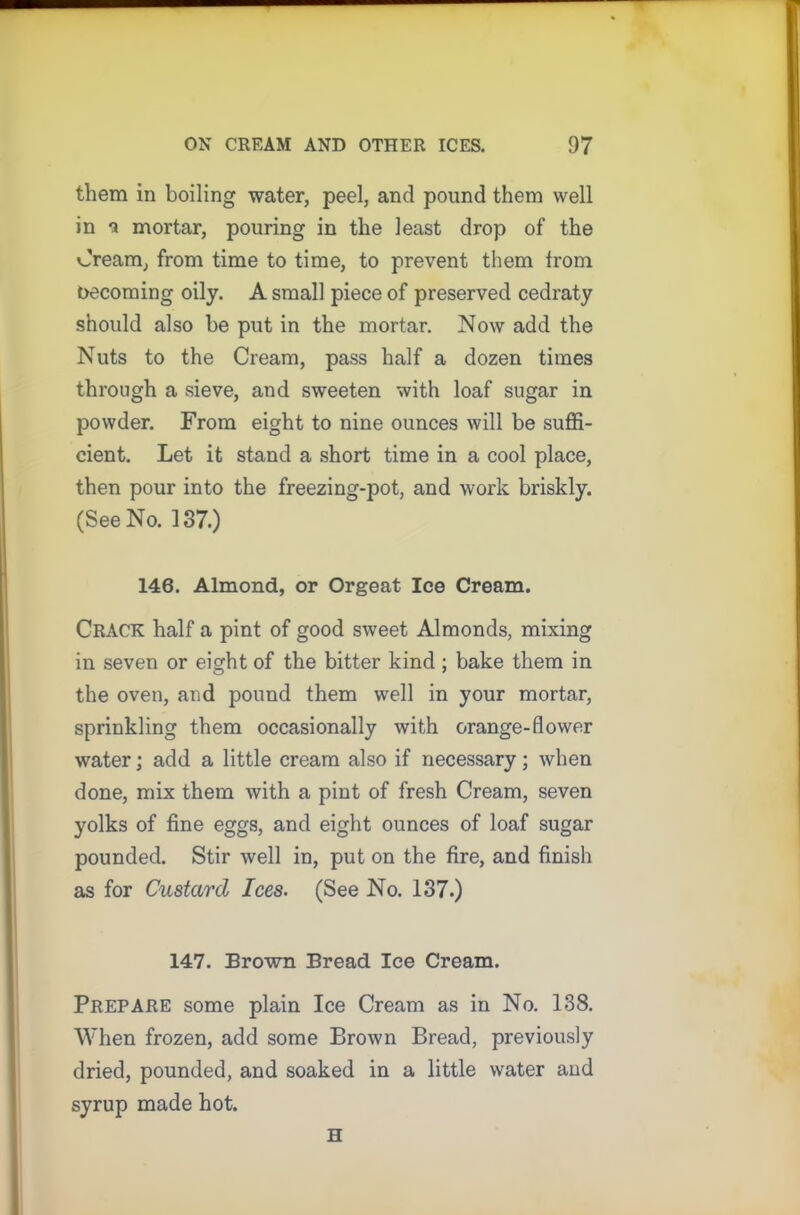 them in boiling water, peel, and pound them well in a mortar, pouring in the least drop of the Cream, from time to time, to prevent them from becoming oily. A small piece of preserved cedraty should also be put in the mortar. Now add the Nuts to the Cream, pass half a dozen times through a sieve, and sweeten with loaf sugar in powder. From eight to nine ounces will be suffi- cient. Let it stand a short time in a cool place, then pour into the freezing-pot, and work briskly. (See No. 137.) 146. Almond, or Orgeat Ice Cream. Crack half a pint of good sweet Almonds, mixing in seven or eight of the bitter kind; bake them in the oven, and pound them well in your mortar, sprinkling them occasionally with orange-flower water; add a little cream also if necessary; when done, mix them with a pint of fresh Cream, seven yolks of fine eggs, and eight ounces of loaf sugar pounded. Stir well in, put on the fire, and finish as for Custard Ices. (See No. 137.) 147. Brown Bread Ice Cream. Prepare some plain Ice Cream as in No. 138. When frozen, add some Brown Bread, previously dried, pounded, and soaked in a little water and syrup made hot. H