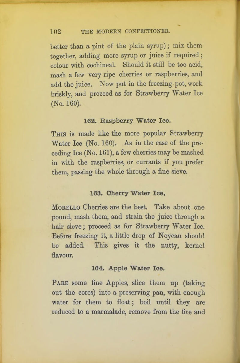 better than a pint of the plain syrup); mix them together, adding more syrup or juice if required; colour with cochineal. Should it still be too acid, mash a few very ripe cherries or raspberries, and add the juice. Now put in the freezing-pot, work briskly, and proceed as for Strawberry Water Ice (No. 160). 162. Raspberry Water Ice. This is made like the more popular Strawberry Water Ice (No. 160). As in the case of the pre- ceding Ice (No. 161), a few cherries may be mashed in with the raspberries, or currants if you prefer them, passing the whole through a fine sieve. 163. Cherry Water Ice, Morello Cherries are the best. Take about one pound, mash them, and strain the juice through a hair sieve; proceed as for Strawberry Water Ice. Before freezing it, a little drop of Noyeau should be added. This gives it the nutty, kernel flavour. 164. Apple Water Ice. Pare some fine Apples, slice them up (taking out the cores) into a preserving pan, with enough water for them to float; boil until they are reduced to a marmalade, remove from the fire and