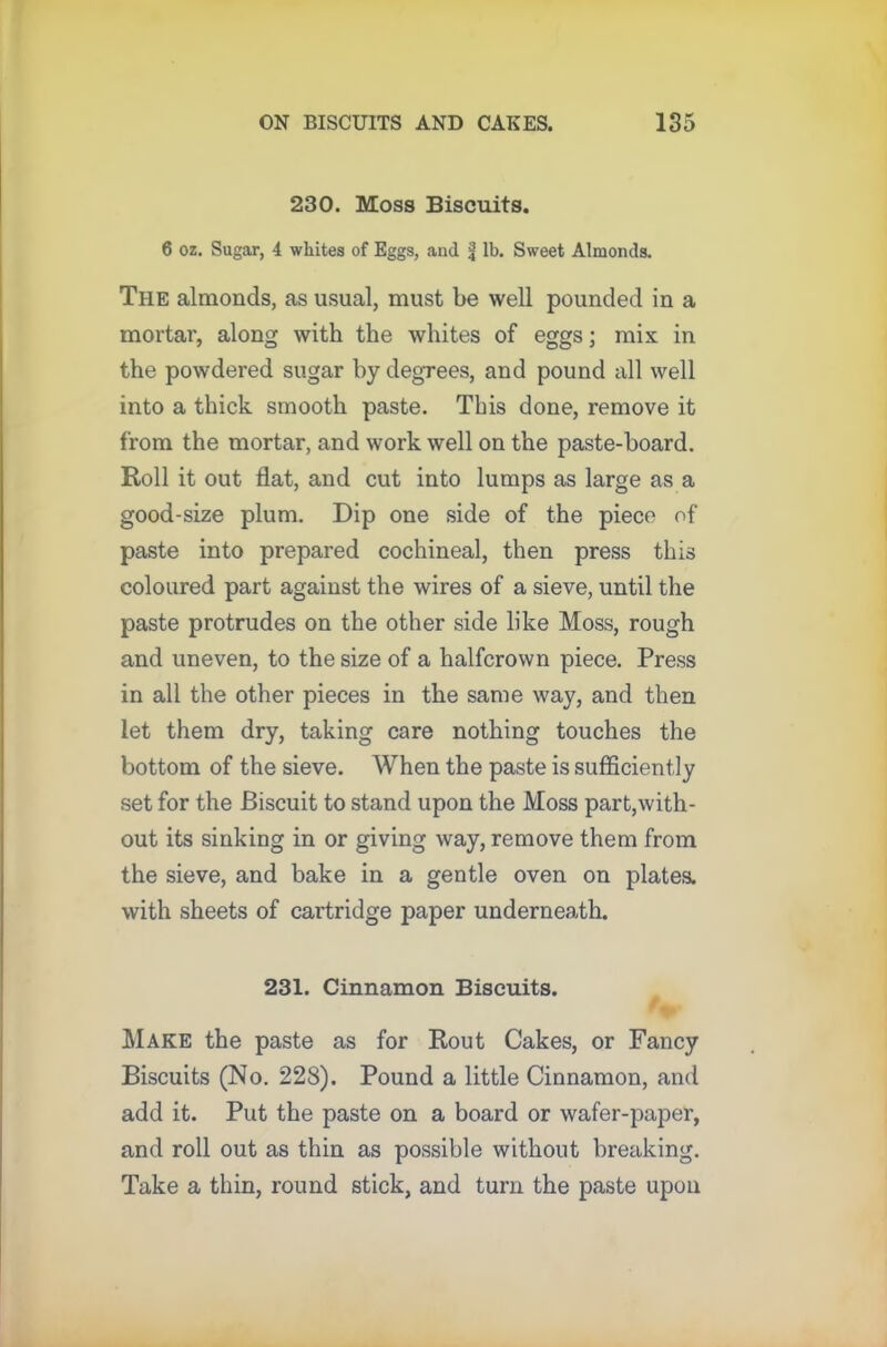 230. Moss Biscuits. 6 oz. Sugar, 4 whites of Eggs, and f lb. Sweet Almonds. The almonds, as usual, must be well pounded in a mortar, along with the whites of eggs; mix in the powdered sugar by degrees, and pound all well into a thick smooth paste. This done, remove it from the mortar, and work well on the paste-board. Roll it out flat, and cut into lumps as large as a good-size plum. Dip one side of the piece of paste into prepared cochineal, then press this coloured part against the wires of a sieve, until the paste protrudes on the other side like Moss, rough and uneven, to the size of a halfcrown piece. Press in all the other pieces in the same way, and then let them dry, taking care nothing touches the bottom of the sieve. When the paste is sufficiently set for the Biscuit to stand upon the Moss part,with- out its sinking in or giving way, remove them from the sieve, and bake in a gentle oven on plates, with sheets of cartridge paper underneath. 231. Cinnamon Biscuits. Make the paste as for Rout Cakes, or Fancy Biscuits (No. 228). Pound a little Cinnamon, and add it. Put the paste on a board or wafer-paper, and roll out as thin as possible without breaking. Take a thin, round stick, and turn the paste upon
