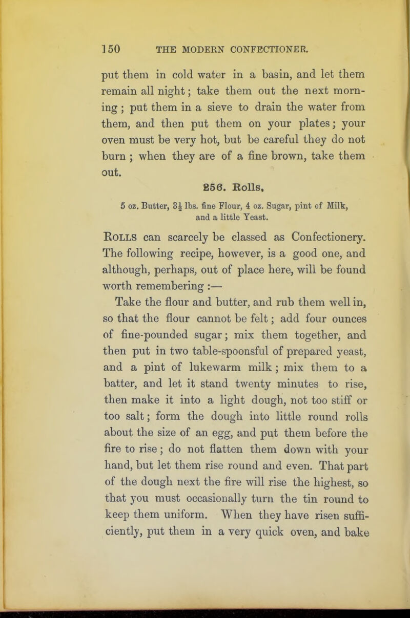 put them in cold water in a basin, and let them remain all night; take them out the next morn- ing ; put them in a sieve to drain the water from them, and then put them on your plates; your oven must be very hot, but be careful they do not burn ; when they are of a fine brown, take them out. 256. Rolls, 5 oz. Butter, 3| lbs. fine Flour, 4 oz. Sugar, pint of Milk, and a little Yeast. Rolls can scarcely be classed as Confectionery. The following recipe, however, is a good one, and although, perhaps, out of place here, will be found worth remembering :— Take the flour and butter, and rub them well in, so that the flour cannot be felt; add four ounces of fine-pounded sugar; mix them together, and then put in two table-spoonsful of prepared yeast, and a pint of lukewarm milk; mix them to a batter, and let it stand twenty minutes to rise, then make it into a light dough, not too stiff or too salt; form the dough into little round rolls about the size of an egg, and put them before the fire to rise; do not flatten them down with your hand, but let them rise round and even. That part of the dough next the fire will rise the highest, so that you must occasionally turn the tin round to keep them uniform. When they have risen suffi- ciently, put them in a very quick oven, and bake