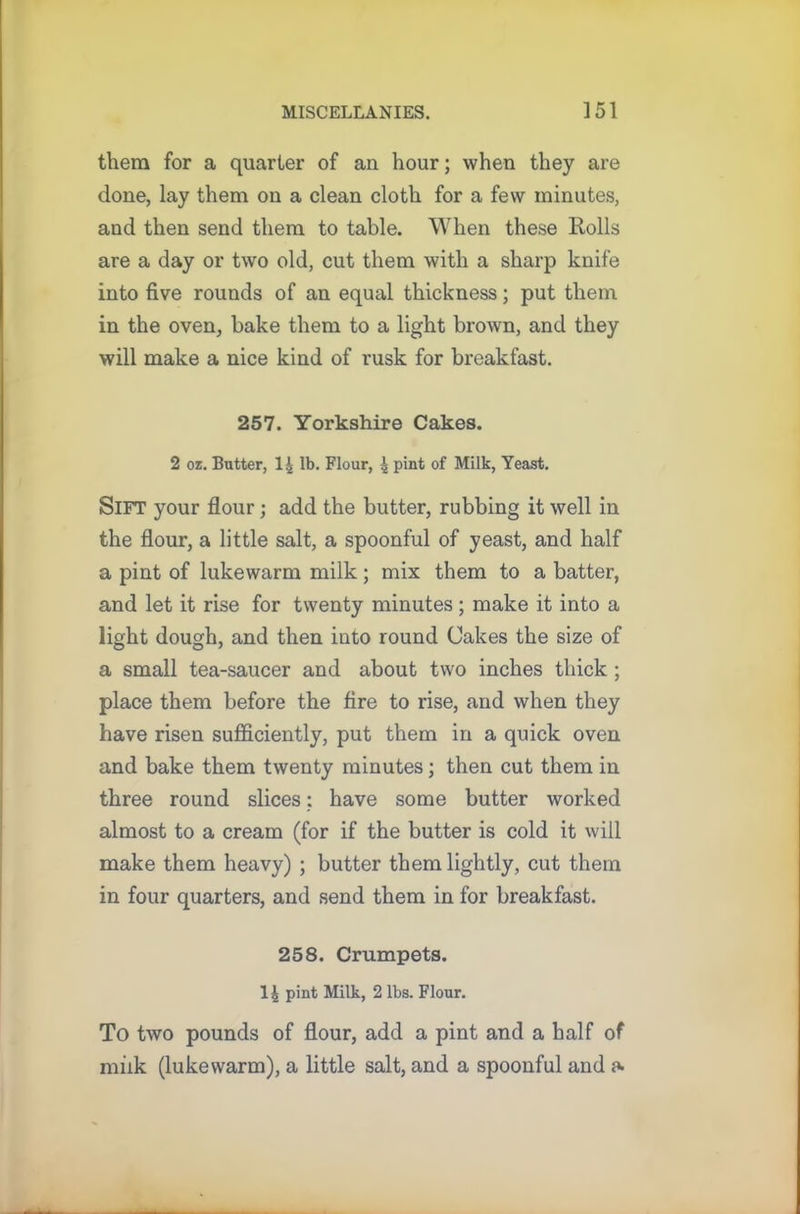 them for a quarter of an hour; when they are done, lay them on a clean cloth for a few minutes, and then send them to table. When these Rolls are a day or two old, cut them with a sharp knife into five rounds of an equal thickness; put them in the oven, bake them to a light brown, and they will make a nice kind of rusk for breakfast. 257. Yorkshire Cakes. 2 oz. Butter, 14 lb. Flour, 4 pint of Milk, Yeast. SlFT your flour; add the butter, rubbing it well in the flour, a little salt, a spoonful of yeast, and half a pint of lukewarm milk; mix them to a batter, and let it rise for twenty minutes ; make it into a light dough, and then into round Cakes the size of a small tea-saucer and about two inches thick ; place them before the fire to rise, and when they have risen sufficiently, put them in a quick oven and bake them twenty minutes; then cut them in three round slices: have some butter worked almost to a cream (for if the butter is cold it will make them heavy) ; butter them lightly, cut them in four quarters, and send them in for breakfast. 258. Crumpets. 11 pint Milk, 2 lbs. Flour. To two pounds of flour, add a pint and a half of milk (lukewarm), a little salt, and a spoonful and a