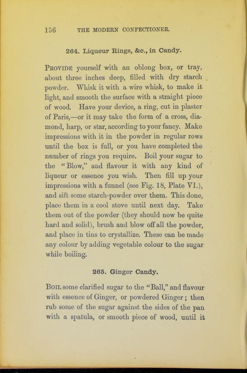 264. Liqueur Rings, &c., in Candy. Provide yourself with an oblong box, or tray, about three inches deep, filled with dry starch powder. Whisk it with a wire whisk, to make it light, and smooth the surface with a straight piece of wood. Have your device, a ring, cut in plaster of Paris,—or it may take the form of a cross, dia- mond, harp, or star, according to your fancy. Make impressions with it in the powder in regular rows until the box is full, or you have completed the number of rings you require. Boil your sugar to the “ Blow,” and flavour it with any kind of liqueur or essence you wish. Then fill up your impressions with a funnel (see Fig. 18, Plate VI.), and sift some starch-powder over them. This done, place them in a cool stove until next day. Take them out of the powder (they should now be quite hard and solid), brush and blow off all the powder, and place in tins to crystallize. These can be made any colour by adding vegetable colour to the sugar while boiling. 265. Ginger Candy. Boil some clarified sugar to the “Ball,” and flavour with essence of Ginger, or powdered Ginger ; then rub some of the sugar against the sides of the pan with a spatula, or smooth piece of wood, until it