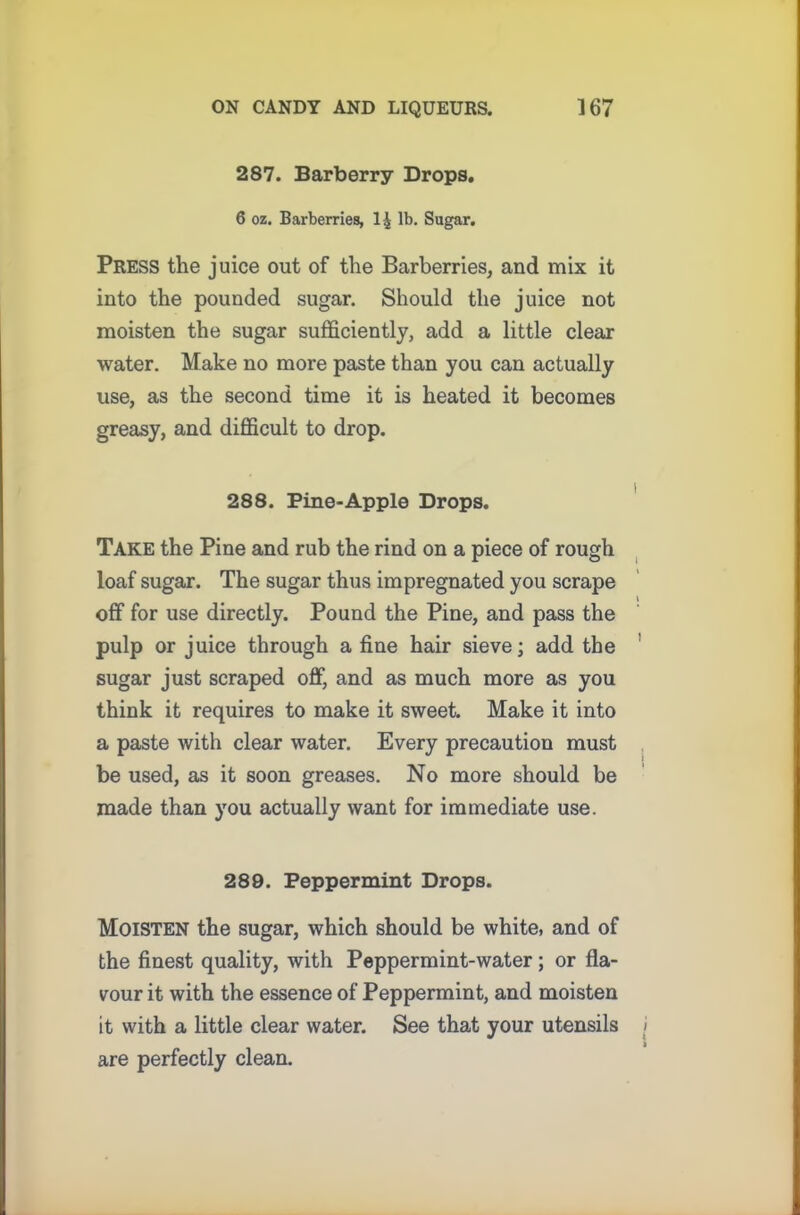 287. Barberry Drops. 6 oz. Barberries, 1| lb. Sugar. Press the juice out of the Barberries, and mix it into the pounded sugar. Should the juice not moisten the sugar sufficiently, add a little clear water. Make no more paste than you can actually use, as the second time it is heated it becomes greasy, and difficult to drop. 288. Pine-Apple Drops. Take the Pine and rub the rind on a piece of rough loaf sugar. The sugar thus impregnated you scrape off for use directly. Pound the Pine, and pass the pulp or juice through a fine hair sieve; add the sugar just scraped off, and as much more as you think it requires to make it sweet. Make it into a paste with clear water. Every precaution must be used, as it soon greases. No more should be made than you actually want for immediate use. 289. Peppermint Drops. Moisten the sugar, which should be white, and of the finest quality, with Peppermint-water; or fla- vour it with the essence of Peppermint, and moisten it with a little clear water. See that your utensils are perfectly clean.