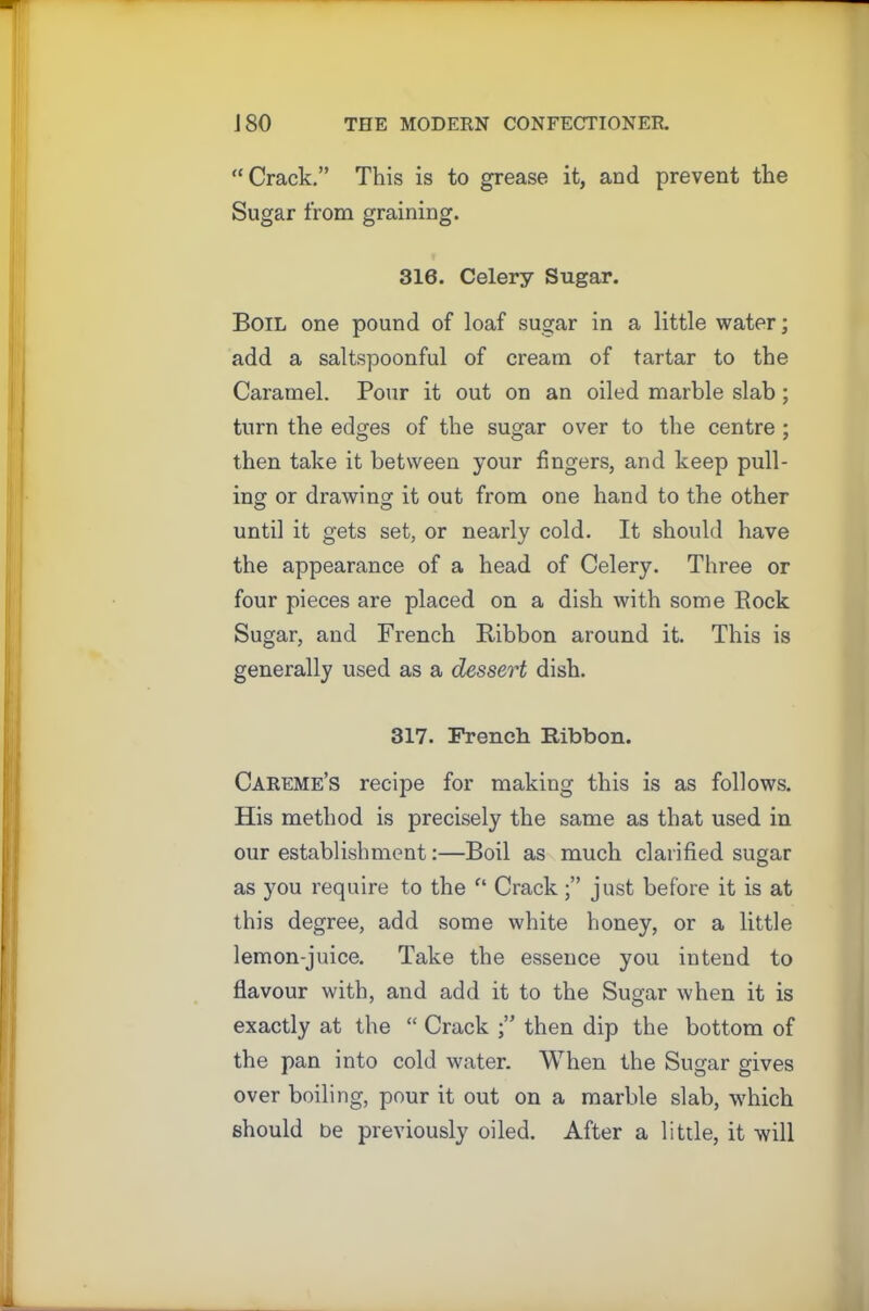 “Crack.” This is to grease it, and prevent the Sugar from graining. 316. Celery Sugar. Boil one pound of loaf sugar in a little water; add a saltspoonful of cream of tartar to the Caramel. Pour it out on an oiled marble slab ; turn the edges of the sugar over to the centre ; then take it between your fingers, and keep pull- ing or drawing it out from one hand to the other until it gets set, or nearly cold. It should have the appearance of a head of Celery. Three or four pieces are placed on a dish with some Rock Sugar, and French Ribbon around it. This is generally used as a dessert dish. 317. French Ribbon. Careme’s recipe for making this is as follows. His method is precisely the same as that used in our establishment:—Boil as much clarified sugar as you require to the “ Crackjust before it is at this degree, add some white honey, or a little lemon-juice. Take the essence you intend to flavour with, and add it to the Sugar when it is exactly at the “ Crack then dip the bottom of the pan into cold water. When the Sugar gives over boiling, pour it out on a marble slab, which should be previously oiled. After a little, it will