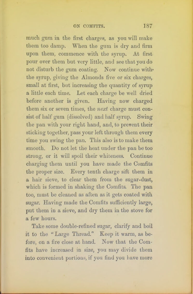 much gum in the first charges, as you will make them too damp. When the gum is dry and firm upon them, commence with the syrup. At first pour over them but very little, and see that you do not disturb the gum coating. Now continue with* the syrup, giving the Almonds five or six charges, small at first, but increasing the quantity of syrup a little each time. Let each charge be well dried before another is given. Having now charged them six or seven times, the next charge must con- sist of half gum (dissolved) and half syrup. Swing the pan with your right hand, and, to prevent their sticking together, pass your left through them every time you swing the pan. This also is to make them smooth. Do not let the heat under the pan be too strong, or it will spoil their whiteness. Continue charging them until you have made the Comfits the proper size. Every tenth charge sift them in a hair sieve, to clear them from the sugar-dust, which is formed in shaking the Comfits. The pan too, must be cleaned as aften as it gets coated with sugar. Having made the Comfits sufficiently large, put them in a sieve, and dry them in the stove for a few hours. Take some double-refined sugar, clarify and boil it to the “ Large Thread/’ Keep it warm, as be- fore, on a fire close at hand. Now that the Com- fits have increased in size, you may divide them into convenient portions, if you find you have more