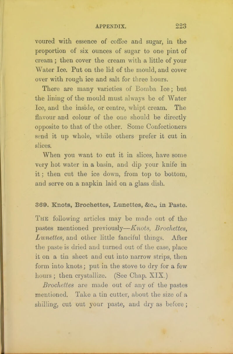 voured with essence of coffee and sugar, in the proportion of six ounces of sugar to one pint of cream ; then cover the cream with a little of your Water Ice. Put on the lid of the mould, and cover over with rough ice and salt for three hours. There are many varieties of Bomba Ice; but the lining of the mould must always be of Water Ice, and the inside, or centre, whipt cream. The flavour and colour of the one should be directly opposite to that of the other. Some Confectioners send it up whole, while others prefer it cut in slices. When you want to cut it in slices, have some very hot water in a basin, and dip your knife in it; then cut the ice down, from top to bottom, and serve on a napkin laid on a glass dish. 369. Knots, Brochettes, Lunettes, &c., in Paste. The following articles may be made out of the pastes mentioned previously—Knots, Brochettes, Lunettes, and other little fanciful things. After the paste is dried and turned out of the case, place it on a tin sheet and cut into narrow strips, then form into knots; put in the stove to dry for a few hours; then crystallize. (See Chap. XIX.) Brochettes are made out of any of the pastes mentioned. Take a tin cutter, about the size of a shilling, cut out your paste, and dry as before ;