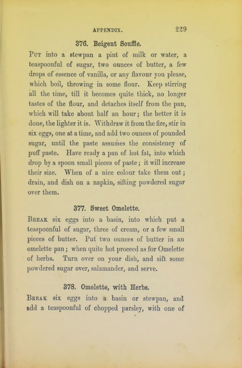 99Q 376. Beigent Souffle. Put into a stewpan a pint of milk or water, a teaspoonful of sugar, two ounces of butter, a few drops of essence of vanilla, or any flavour you please, which boil, throwing in some flour. Keep stirring all the time, till it becomes quite thick, no longer tastes of the flour, and detaches itself from the pan, which will take about half an hour; the better it is done, the lighter it is. 'Withdraw it from the fire, stir in six eggs, one at a time, and add two ounces of pounded sugar, until the paste assumes the consistency of puff paste. Have ready a pan of hot fat, into which drop by a spoon small pieces of paste; it will increase their size. When of a nice colour take them out; drain, and dish on a napkin, sifting powdered sugar over them. 377. Sweet Omelette. Break six eggs into a basin, into which put a leaspoonful of sugar, three of cream, or a few small pieces of butter. Put two ounces of butter in an omelette pan; when quite hot proceed as for Omelette of herbs. Turn over on your dish, and sift some powdered sugar over, salamander, and serve. 378. Omelette, with Herbs. Break six eggs into a basin or stewpan, and add a teaspoonful of chopped parsley, with one of