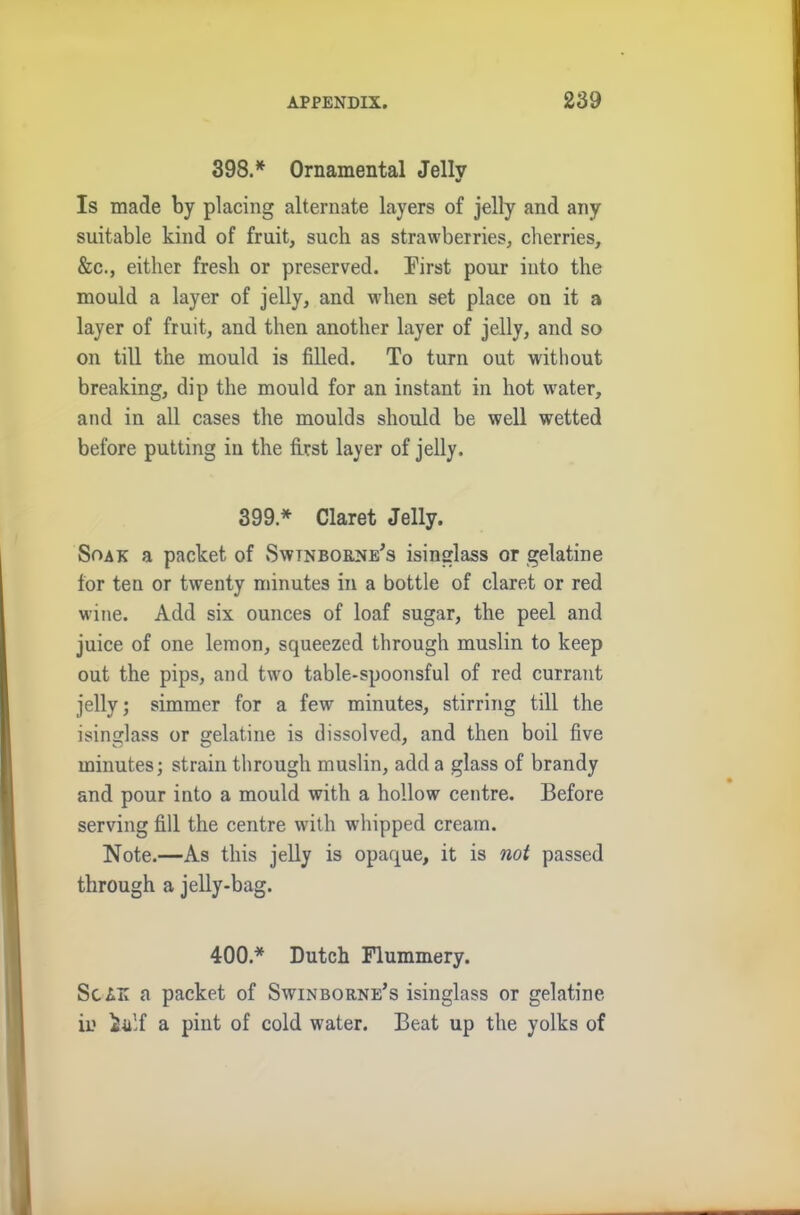 398.* Ornamental Jelly Is made by placing alternate layers of jelly and any suitable kind of fruit, such as strawberries, cherries, &c., either fresh or preserved. First pour into the mould a layer of jelly, and when set place on it a layer of fruit, and then another layer of jelly, and so on till the mould is filled. To turn out without breaking, dip the mould for an instant in hot water, and in all cases the moulds should be well wetted before putting in the first layer of jelly. 399 * Claret Jelly. Soak a packet of Swtnborne's isinglass or gelatine for ten or twenty minutes in a bottle of claret or red wine. Add six ounces of loaf sugar, the peel and juice of one lemon, squeezed through muslin to keep out the pips, and two table-spoonsful of red currant jelly; simmer for a few minutes, stirring till the isinglass or gelatine is dissolved, and then boil five minutes; strain through muslin, add a glass of brandy and pour into a mould with a hollow centre. Before serving fill the centre with whipped cream. Note.—As this jelly is opaque, it is not passed through a jelly-bag. 400.* Dutch Flummery. ScAK a packet of Swinborne’s isinglass or gelatine in iiilf a pint of cold water. Beat up the yolks of