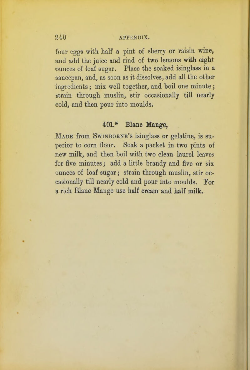 four eggs with half a pint of sherry or raisin wine, and add the juice and rind of two lemons with eight ounces of loaf sugar. Place the soaked isinglass in a saucepan, and, as soon as it dissolves, add all the other ingredients; mix well together, and boil one minute; drain through muslin, stir occasionally till nearly cold, and then pour into moulds. 401* Blanc Mange, Made from Swinborne's isinglass or gelatine, is su- perior to corn flour. Soak a packet in two pints of new milk, and then boil with two clean laurel leaves for five minutes; add a little brandy and five or six ounces of loaf sugar; strain through muslin, stir oc- casionally till nearly cold and pour into moulds. For a rich Plane Mange use half cream and half milk.