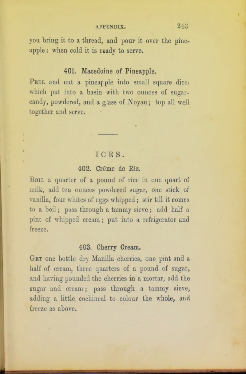 you bring it to a thread, and pour it over the pine- apple: when cold it is ready to serve. 401. Macedoine of Pineapple. Peel and cut a pineapple into small square dice? which put into a basin with two ounces of sugar- candy, powdered, and a glass of Noyau; top all well together and serve. ICES. 402. Creme de Riz. Boil a quarter of a pound of rice in one quart of milk, add ten ounces powdered sugar, one stick of vanilla, four whites of eggs whipped; stir till it comes to a boil; pass through a tammy sieve; add half a pint of whipped cream; put into a refrigerator and freeze. 403. Cherry Cream. Get one bottle dry Manilla cherries, one pint and a half of cream, three quarters of a pound of sugar, and having pounded the cherries in a mortar, add the sugar and cream; pass through a tammy sieve, adding a little cochineal to colour the whole, and freeze as above.