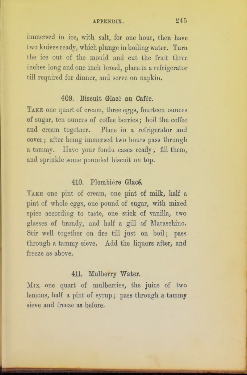 immersed in ice, with salt, for one hour, then have two knives ready, which plunge in boiling water. Turn the ice out of the mould and cut the fruit three inches long and one inch broad, place in a refrigerator till required for dinner, and serve on napkin. 409. Biscuit Glace au Cafee. Take one quart of cream, three eggs, fourteen ounces of sugar, ten ounces of coffee berries; boil the coffee and cream together. Place in a refrigerator and cover; after being immersed two hours pass through a tammy. Have your fondu cases ready; fill them, and sprinkle some pounded biscuit on top. 410. Plombiere Glace. Take one pint of cream, one pint of milk, half a pint of whole eggs, one pound of sugar, with mixed spice according to taste, one stick of vanilla, two glasses of brandy, and half a gill of Maraschino. Stir well together on fire till just on boil; pass through a tammy sieve. Add the liquors after, and freeze as above. 411. Mulberry Water. Mix one quart of mulberries, the juice of two lemons, half a pint of syrup; pass through a tammy sieve and freeze as before.