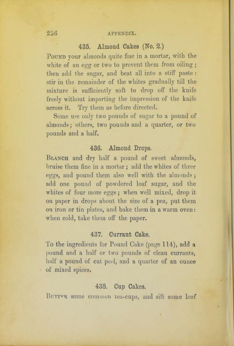 435. Almond Cakes (No. 2.) Pound your almonds quite fine in a mortar, with the white of an egg or two to prevent them from oiling ; then add the sugar, and beat all into a stiff paste : stir in the remainder of the whites gradually till the mixture is sufficiently soft to drop off the knife freely without imparting the impression of the knife across it. Try them as before directed. Some use only two pounds of sugar to a pound of almonds; others, two pounds and a quarter, or two pounds and a half. 436. Almond Drops. Blanch and dry half a pound of sweet afmonds, bruise them fine in a mortar; add the whites of three eggs, and pound them also well with the almonds; add one pound of powdered loaf sugar, and the whites of four more eggs; when well mixed, drop it on paper in drops about the size of a pea, put them on iron or tin plates, and bake them in a warm oven: when cold, take them off the paper. 437. Currant Cake. To the ingredients for Pound Cake (page 114), add a pound and a half or two pounds of clean currants, half a pound of cut peol, and a quarter of an ounce of mixed spices. 438. Cup Cakes. Butter some common lea-cups, and sift some loaf