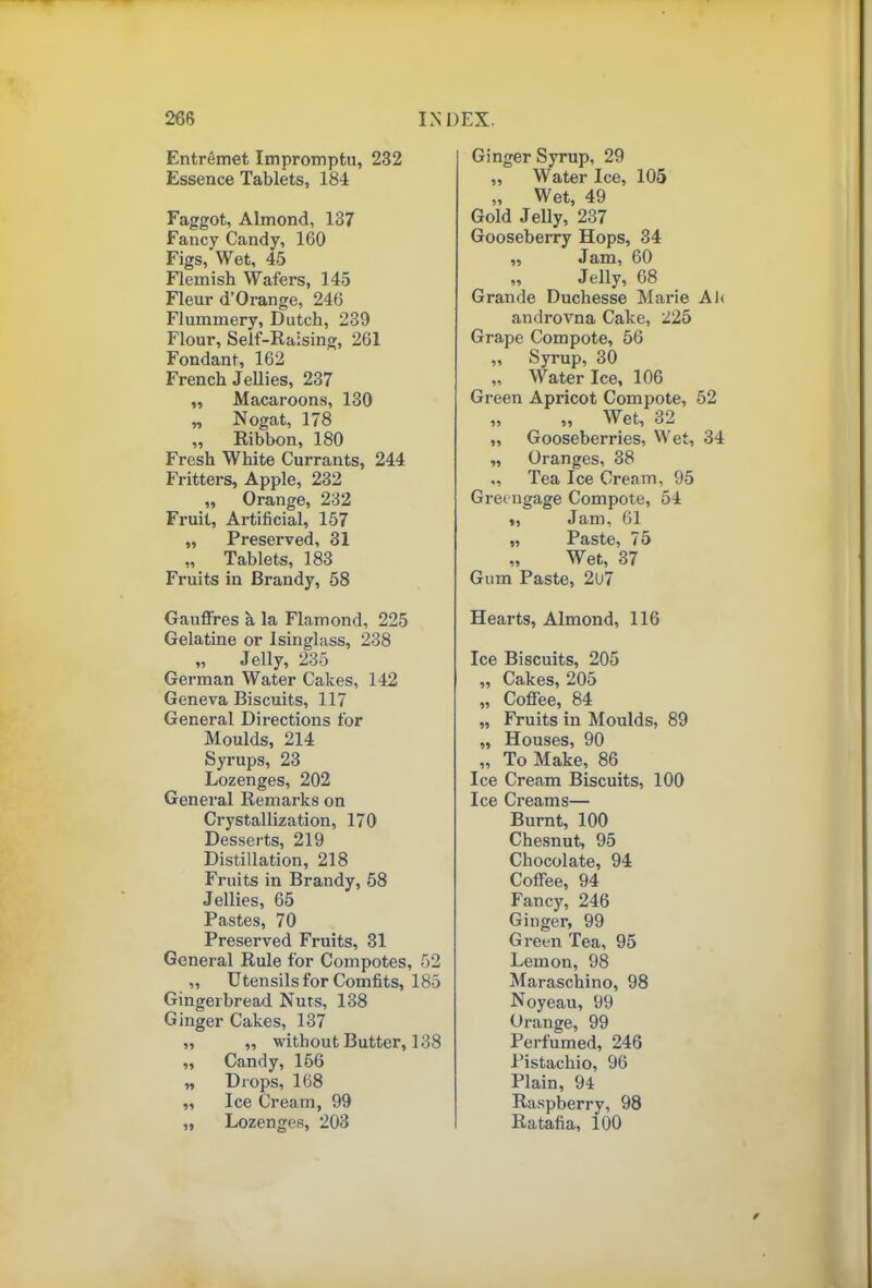 Entremet Impromptu, 232 Essence Tablets, 184 Faggot, Almond, 137 Fancy Candy, 160 Figs, Wet, 45 Flemish Wafers, 145 Fleur d’Orange, 246 Flummery, Dutch, 239 Flour, Self-Raising, 261 Fondant, 162 French Jellies, 237 „ Macaroons, 130 „ Nogat, 178 „ Ribbon, 180 Fresh White Currants, 244 Fritters, Apple, 232 ,, Orange, 232 Fruit, Artificial, 157 ,, Preserved, 31 „ Tablets, 183 Fruits in Brandy, 58 Gauffres a la Flamond, 225 Gelatine or Isinglass, 238 „ Jelly, 235 German Water Cakes, 142 Geneva Biscuits, 117 General Directions for Moulds, 214 Syrups, 23 Lozenges, 202 General Remarks on Crystallization, 170 Desserts, 219 Distillation, 218 Fruits in Brandy, 58 Jellies, 65 Pastes, 70 Preserved Fruits, 31 General Rule for Compotes, 52 „ Utensils for Comfits, 185 Gingerbread Nuts, 138 Ginger Cakes, 137 „ ,, without Butter, 138 ,, Candy, 166 „ Drops, 168 ,, Ice Cream, 99 „ Lozenges, 203 Ginger Syrup, 29 ,, Water Ice, 105 „ Wet, 49 Gold Jelly, 237 Gooseberry Hops, 34 ,, Jam, 60 ,, Jelly, 68 Grande Duchesse Marie Afi androvna Cake, 225 Grape Compote, 56 ,, Syrup, 30 „ Water Ice, 106 Green Apricot Compote, 52 „ „ Wet, 32 „ Gooseberries, Wet, 34 ,, Oranges, 38 ., Tea Ice Cream, 95 Greengage Compote, 54 „ Jam, 61 „ Paste, 75 „ Wet, 37 Gum Paste, 2U7 Hearts, Almond, 116 Ice Biscuits, 205 ,, Cakes, 205 „ Coffee, 84 „ Fruits in Moulds, 89 „ Houses, 90 ,, To Make, 86 Ice Cream Biscuits, 100 Ice Creams— Burnt, 100 Chesnut, 95 Chocolate, 94 Coffee, 94 Fancy, 246 Ginger, 99 Green Tea, 95 Lemon, 98 Maraschino, 98 Noyeau, 99 Orange, 99 Perfumed, 246 Pistachio, 96 Plain, 94 Raspberry, 98 Ratafia, 100