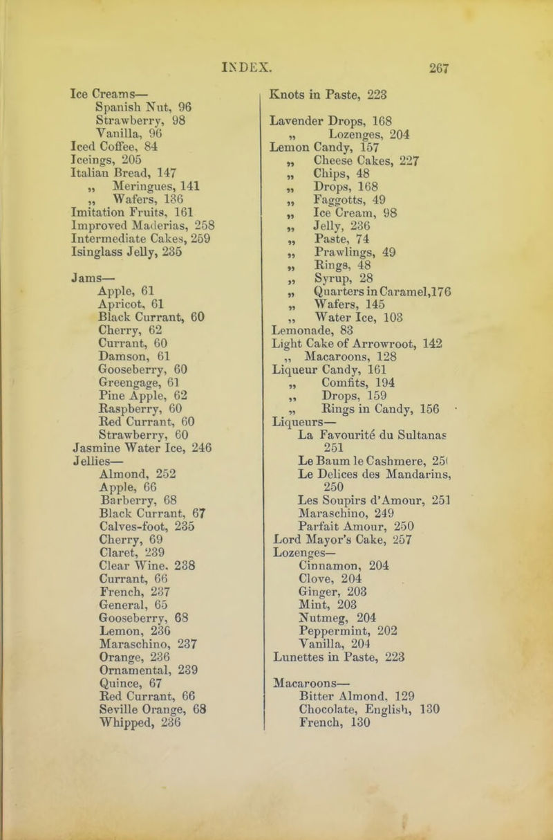 Ice Creams— Spanish Nut, 96 Strawberry, 98 Vanilla, 96 Iced Coffee, 84 Iceings, 205 Italian Bread, 147 „ Meringues, 141 ,, W afers, 136 Imitation Fruits, 161 Improved Maderias, 258 Intermediate Cakes, 259 Isinglass Jelly, 235 Jams— Apple, 61 Apricot, 61 Black Currant, 60 Cherry, 62 Currant, 60 Damson, 61 Gooseberry, 60 Greengage, 61 Pine Apple, 62 Raspberry, 60 Red Currant, 60 Strawberry, 60 Jasmine Water Ice, 246 Jellies— Almond, 252 Apple, 66 Barberry, 68 Black Currant, 67 Calves-foot, 235 Cherry, 69 Claret, 239 Clear Wine. 238 Currant, 66 French, 237 General, 65 Gooseberry, 68 Lemon, 236 Maraschino, 237 Orange, 236 Ornamental, 239 Quince, 67 Red Currant, 66 Seville Orange, 68 Whipped, 236 Knots in Paste, 223 Lavender Drops, 168 „ Lozenges, 204 Lemon Candy, 157 99 Cheese Cakes, 227 99 Chips, 48 99 Drops, 168 99 Faggotts, 49 99 Ice Cream, 98 99 Jelly, 236 99 Paste, 74 99 Prawlings, 49 »» Rings, 48 99 Syrup, 28 99 Quarters in Caramel,176 99 Wafers, 145 99 Water Ice, 103 Lemonade, 83 Light Cake of Arrowroot, 142 „ Macaroons, 128 Liqueur Candy, 161 „ Comfits, 194 „ Drops, 159 „ Rings in Candy, 156 Liqueurs— La Favourite du Sultanas 251 Le Baum le Cashmere, 25< Le Delices des Mandarins, 250 Les Soupirs d’Amour, 251 Maraschino, 249 Parfait Amour, 250 Lord Mayor’s Cake, 257 Lozenges— Cinnamon, 204 Clove, 204 Ginger, 203 Mint, 203 Nutmeg, 204 Peppermint, 202 Vanilla, 204 Lunettes in Paste, 223 Macaroons— Bitter Almond, 129 Chocolate, English, 130 French, 130