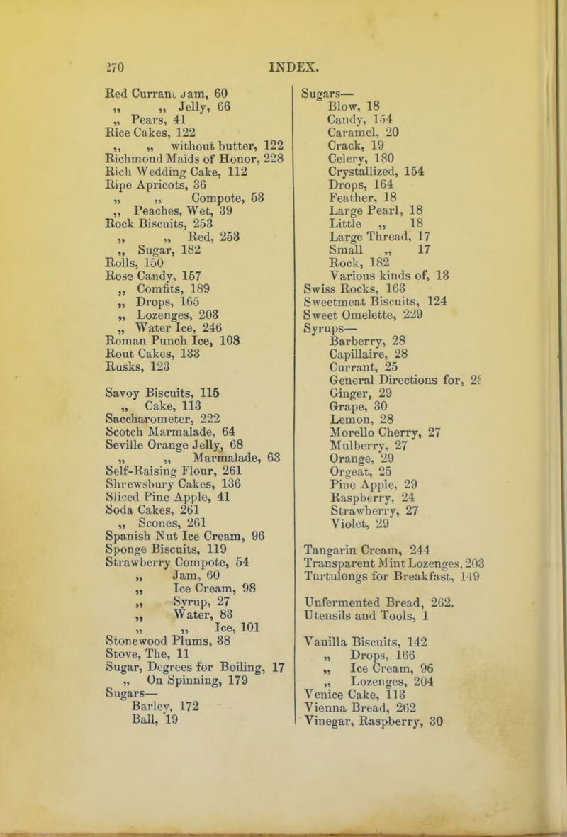 Red Currant j am, 60 „ „ Jelly, 66 „ Pears, 41 Rice Cakes, 122 „ „ without butter, 122 Richmond Maids of Honor, 228 Rich Wedding Cake, 112 Ripe Apricots, 36 „ „ Compote, 53 ,, Peaches, Wet, 39 Rock Biscuits, 253 „ ,, Red, 253 ,, Sugar, 182 Rolls, 150 Rose Candy, 157 „ Comfits, 189 „ Drops, 165 „ Lozenges, 203 „ Water Ice, 246 Roman Punch Ice, 108 Rout Cakes, 133 Rusks, 123 Savoy Biscuits, 115 „ Cake, 113 Saccharometer, 222 Scotch Marmalade, 64 Seville Orange J elly, 68 „ „ Marmalade, 63 Self-Raising Flour, 261 Shrewsbury Cakes, 136 Sliced Pine Apple, 41 Soda Cakes, 261 ,, Scones, 261 Spanish Nut Ice Cream, 96 Sponge Biscuits, 119 Strawberry Compote, 54 „ Jam, 60 „ Ice Cream, 98 „ Syrup, 27 „ Water, 83 ,, ,, Ice, 101 Stonewood Plums, 38 Stove, The, 11 Sugar, Degrees for Boding, 17 „ On Spinning, 179 Sugars— Bariev, 172 Ball, '19 Sugars— Blow, 18 Candy, lo4 Caramel, 20 Crack, 19 Celery, 180 Crystallized, 154 Drops, 164 Feather, 18 Large Pearl, 18 Little ,, 18 Large Thread, 17 Small ,, 17 Rock, 182 Various kinds of, 13 Swiss Rocks, 163 Sweetmeat Biscuits, 124 Sweet Omelette, 229 Syrups— Barberry, 28 Capillaire, 28 Currant, 25 General Directions for, 2c Ginger, 29 Grape, 30 Lemon, 28 Morello Cherry, 27 Mulberry, 27 Orange, 29 Orgeat, 25 Pine Apple, 29 Raspberry, 24 Strawberry, 27 Violet, 29 Tangarin Cream, 244 Transparent M int Lozenges, 203 Turtulongs for Bx-eakfast, 149 Unfei’mented Bread, 262. Utensils and Tools, 1 Vanilla Biscuits, 142 „ Drops, 166 „ Ice Cream, 96 „ Lozenges, 204 Venice Cake, 113 Vienna Bread, 262 Vinegar, Raspberry, 30