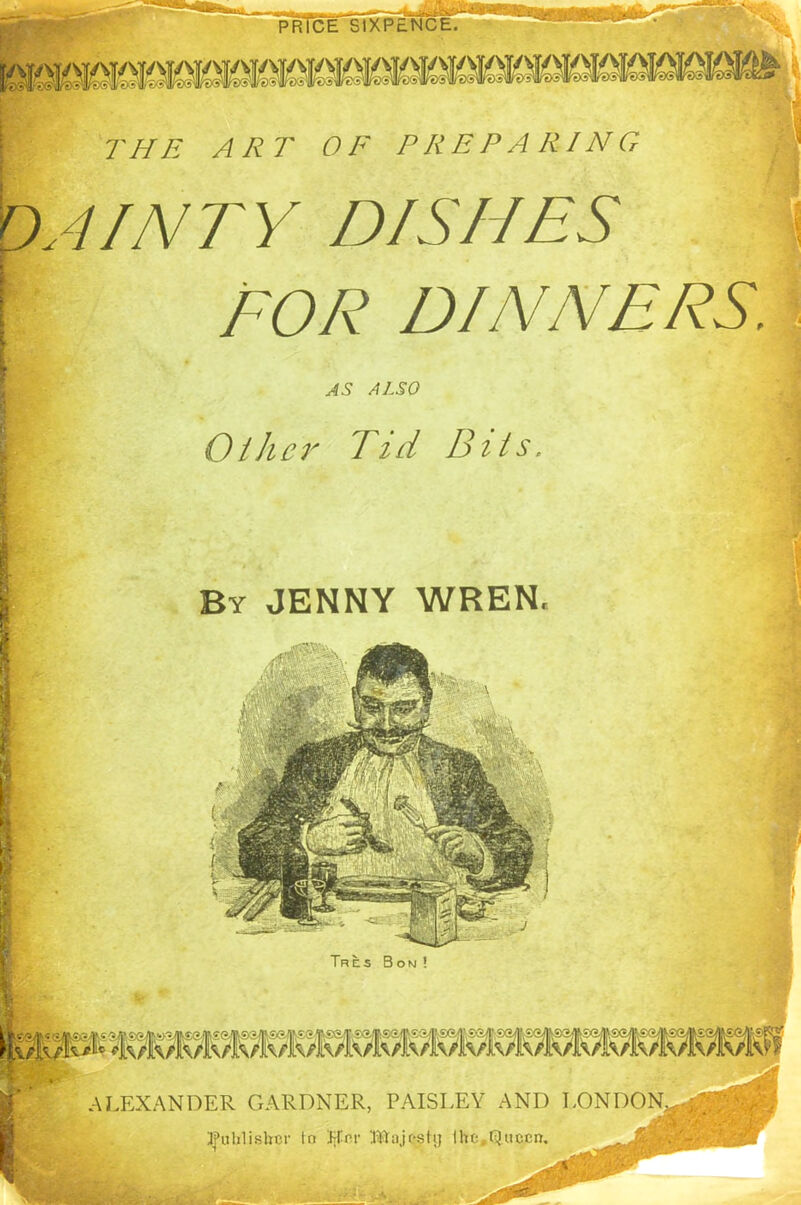 tA-*'• -? BKSK THE A R T 0 F PREPARING DAINTY DISHES i H FOR DINNERS. AS ALSO Oilier Tid Bits, By JENNY WREN. Tre.s Bon ! ALEXANDER GARDNER, PAISLEY AND LONDON^,:.; publisher tn Jjfnr Blajcsti) the,Queen. % s
