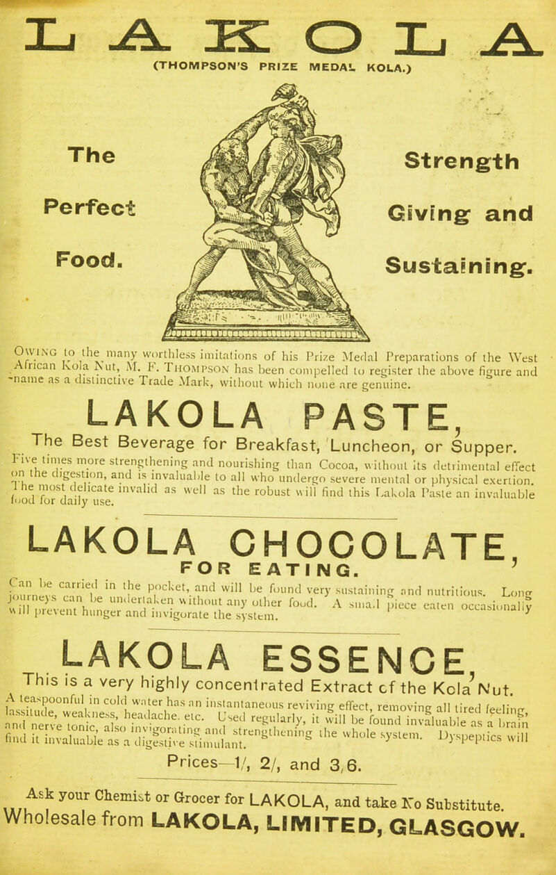 (THOMPSON’S PRIZE MEDAL. KOLA.) The Perfect Food. Strength Giving and Sustaining. Owknc to the many worthless imitations of his Prize Medal Preparations of the West • rican ‘vo]a ^llt> f • Thompson has been compelled to register the above figure and name as a distinctive Trade Mark, without which none are genuine. LAKOLA PASTE, The Best Beverage for Breakfast, Luncheon, or Supper. Fne times more strengthening and nourishing than Cocoa, without its detrimental effect on t e i igestion, and is invaluable to all who undergo severe mental or physical exertion. the most delicate invalid as well as the robust will find this Lakola Paste an invaluable food tor daily use. LAKOLA CHOCOLATE FOR EATING. 5 Liirn!v<arile|l m lJle p‘)C,<et’. Wl11 1,e found very sustaining and nutritious. Long journe)s can be undertaken without any other food. A sma.l piece eaten occasionally will prevent hunger and invigorate the system. 1 occasionally LAKOLA ESSENCE This is a very highly concentrated Extract cf the Kola’Nut. A teaspoonful in cold water has an instantaneous reviving effect, removing all tired feelinrr eadaChe- etC- ^ reSll,arl>’’ h be f°und°invaluable as 2 «3 KXate lhe Wh°le %Wics wiU Prices—1/, 2/, and 3,6. Ask your ChemLt or Grocer for LAKOLA, and take Ko Snbstitute. Wholesale from LAKOLA, LIMITED, GLASGOW.