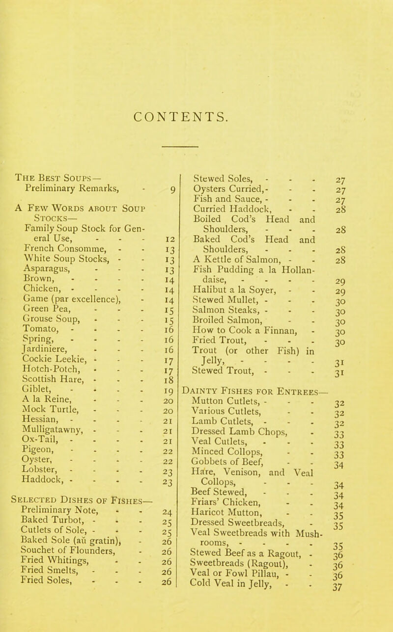 CONTENTS. The Best Soups— Preliminary Remarks, A Few Words arout Soup Stocks— Family Soup Stock for Gen- eral Use, French Consomme, White Soup Stocks, - Asparagus, Brown, .... Chicken, .... Game (par excellence), Green Pea, Grouse Soup, Tomato, .... Spring, .... Jardiniere, Cockie Leekie, - Hotch-Potch, Scottish Hare, - Giblet, -... A la Reine, Mock Turtle, Hessian, .... Mulligatawny, - Ox-Tail, .... Pigeon, .... Oyster, .... Lobster, .... Haddock, .... Selected Dishes of Fishes— Preliminary Note, Baked Turbot, - Cutlets of Sole, - Baked Sole (an gratin), Souchet of Flounders, Fried Whitings, Fried Smelts, Fried Soles, 9 12 13 13 13 14 14 14 15 15 16 l6 16 17 17 18 19 20 20 21 21 21 22 22 23 23 24 25 25 26 26 26 26 26 Stewed Soles, Oysters Curried,- Fish and Sauce,... Curried Haddock, Boiled Cod’s Head and Shoulders, ... Baked Cod’s Plead and Shoulders, ... A Kettle of Salmon, - P'ish Pudding a la Hollan- daise, .... Halibut a la Soyer, Stewed Mullet, - Salmon Steaks, ... Broiled Salmon, How to Cook a Finnan, Fried Trout, Trout (or other Fish) in Jelly, .... Stewed Trout, - Dainty Fishes for Entrees— Mutton Cutlets, - Various Cutlets, Lamb Cutlets, - Dressed Lamb Chops, Veal Cutlets, Minced Collops, Gobbets of Beef, Iisire, Venison, and Veal Collops, Beef Stewed, Friars’ Chicken, Haricot Mutton, Dressed Sweetbreads, Veal Sweetbreads with Mush- rooms, .... Stewed Beef as a Ragout, - Sweetbreads (Ragout), Veal or Fowl Pillau, - Cold Veal in Jelly, 27 27 27 28 28 28 28 29 29 30 30 3° 3° 30 31 3i 32 32 32 33 33 33 34 34 34 34 35 35 35 36 36 36 37