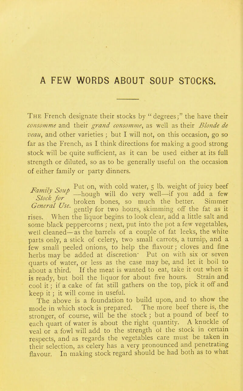 A FEW WORDS ABOUT SOUP STOCKS. The French designate their stocks by “degrees;” the have their consomme and their grand consomme, as well as their Blonde de veau, and other varieties ; but I will not, on this occasion, go so far as the French, as I think directions for making a good strong stock will be quite sufficient, as it can be used either at its full strength or diluted, so as to be generally useful on the occasion of either family or party dinners. „ „ Put on, with cold water, 5 lb. weight of juicy beef alnly fuP —hough will do very well—if you add a few Stock for General Use. broken bones, so much the better. a Simmer gently for two hours, skimming off the fat as it rises. When the liquor begins to look clear, add a little salt and some black peppercorns ; next, put into the pot a few vegetables, well cleaned—as the barrels of a couple of fat leeks, the white parts only, a stick of celery, two small carrots, a turnip, and a few small peeled onions, to help the flavour; cloves and fine herbs may be added at discretion- Put on with six or seven quarts of water, or less as the case may be, and let it boil to about a third. If the meat is wanted to eat, take it out when it is ready, but boil the liquor for about five hours. Strain and cool it; if a cake of fat still gathers on the top, pick it off and keep it; it will come in useful. The above is a foundation to build upon, and to show the mode in which stock is prepared. The more beef there is, the stronger, of course, will be the stock ; but a pound of beef to each quart of water is about the right quantity. A knuckle of veal or a fowl will add to the strength of the stock in certain respects, and as regards the vegetables care must be taken in their selection, as celery has a very pronounced and penetrating flavour. In making stock regard should be had both as to what