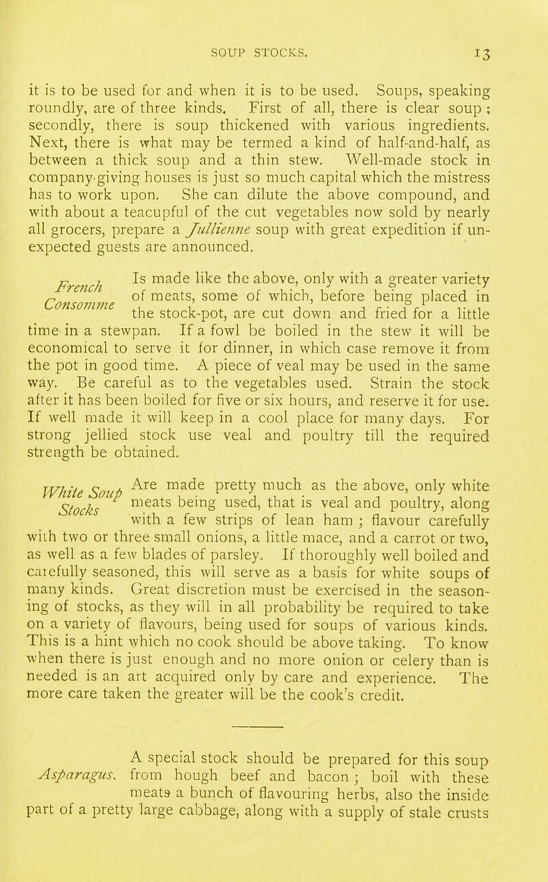 it is to be used for and when it is to be used. Soups, speaking roundly, are of three kinds. First of all, there is clear soup ; secondly, there is soup thickened with various ingredients. Next, there is what may be termed a kind of half-and-half, as between a thick soup and a thin stew. Well-made stock in company giving houses is just so much capital which the mistress has to work upon. She can dilute the above compound, and ■with about a teacupful of the cut vegetables now sold by nearly all grocers, prepare a Jullienne soup with great expedition if un- expected guests are announced. French ma<^e bke ab°ve, only with a greater variety ~ of meats, some of which, before being placed in the stock-pot, are cut down and fried for a little time in a stewpan. If a fowl be boiled in the stew it will be economical to serve it for dinner, in which case remove it from the pot in good time. A piece of veal may be used in the same way. Be careful as to the vegetables used. Strain the stock after it has been boiled for five or six hours, and reserve it for use. If well made it will keep in a cool place for many days. For strong jellied stock use veal and poultry till the required strength be obtained. White Soul) ^re ma^e Pretty much as the above, only white Stocks ^ nieats being used, that is veal and poultry, along with a few strips of lean ham ; flavour carefully with two or three small onions, a little mace, and a carrot or two, as well as a few blades of parsley. If thoroughly well boiled and carefully seasoned, this will serve as a basis for white soups of many kinds. Great discretion must be exercised in the season- ing of stocks, as they will in all probability be required to take on a variety of flavours, being used for soups of various kinds. This is a hint which no cook should be above taking. To know when there is just enough and no more onion or celery than is needed is an art acquired only by care and experience. The more care taken the greater will be the cook’s credit. A special stock should be prepared for this soup Asparagus, from hough beef and bacon ; boil with these meats a bunch of flavouring herbs, also the inside part of a pretty large cabbage, along with a supply of stale crusts