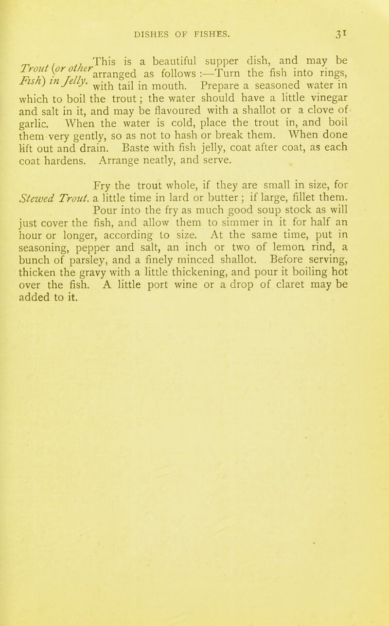 , . This is a beautiful supper dish, and may be '( •/// arranged as follows:—Turn the fish into rings, y'w/r) in Je ly. wjtj1 jn mouth. Prepare a seasoned water in which to boil the trout; the water should have a little vinegar and salt in it, and may be flavoured with a shallot or a clove of garlic. When the water is cold, place the trout in, and boil them very gently, so as not to hash or break them. When done lift out and drain. Baste with fish jelly, coat after coat, as each coat hardens. Arrange neatly, and serve. Fry the trout whole, if they are small in size, for Stewed Trout, a little time in lard or butter; if large, fillet them. Pour into the fry as much good soup stock as will just cover the fish, and allow them to simmer in it for half an hour or longer, according to size. At the same time, put in seasoning, pepper and salt, an inch or two of lemon rind, a bunch of parsley, and a finely minced shallot. Before serving, thicken the gravy with a little thickening, and pour it boiling hot over the fish. A little port wine or a drop of claret may be added to it.