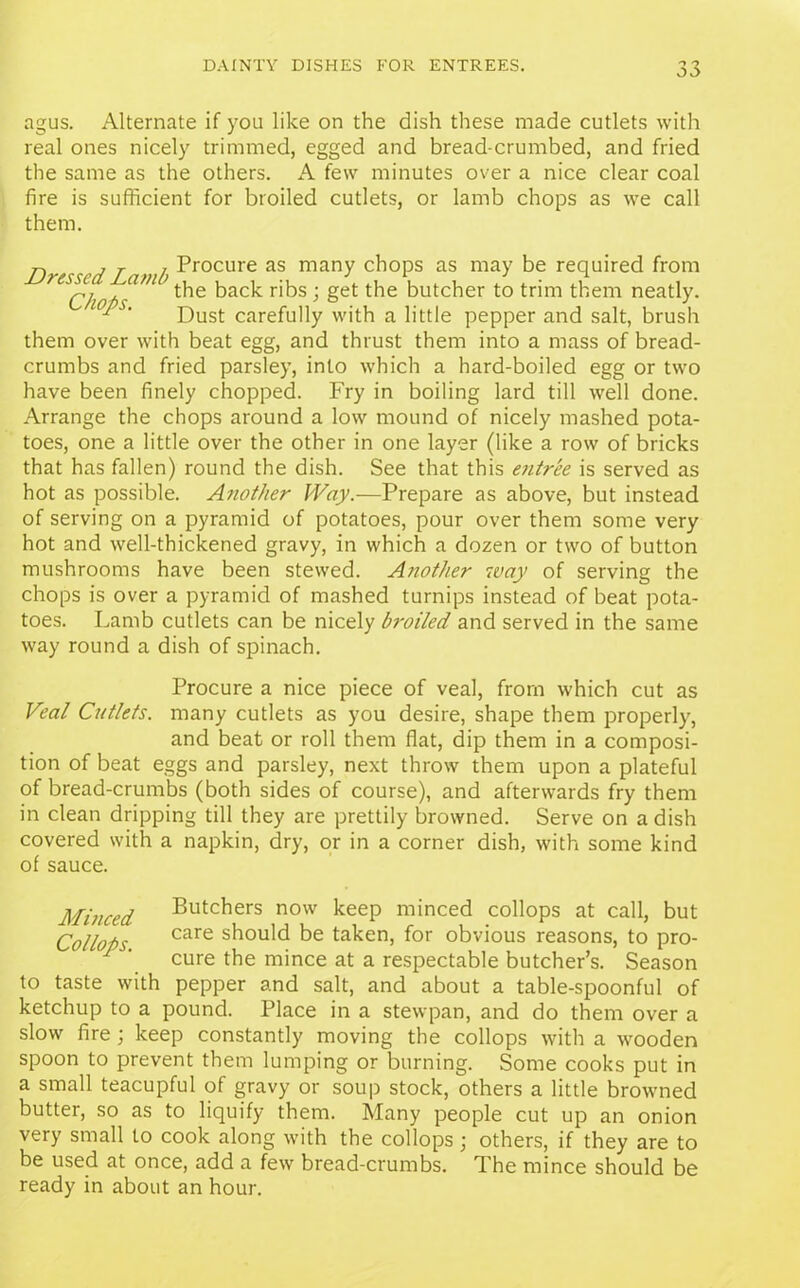agus. Alternate if you like on the dish these made cutlets with real ones nicely trimmed, egged and bread-crumbed, and fried the same as the others. A few minutes over a nice clear coal fire is sufficient for broiled cutlets, or lamb chops as we call them. D j r i Procure as many chops as may be required from ^Chops'**1 ’ t^ie back ribs; get the butcher to trim them neatly. P ‘ Dust carefully with a little pepper and salt, brush them over with beat egg, and thrust them into a mass of bread- crumbs and fried parsley, into which a hard-boiled egg or two have been finely chopped. Fry in boiling lard till well done. Arrange the chops around a low mound of nicely mashed pota- toes, one a little over the other in one layer (like a row of bricks that has fallen) round the dish. See that this e7itree is served as hot as possible. Another Way.—Prepare as above, but instead of serving on a pyramid of potatoes, pour over them some very hot and well-thickened gravy, in which a dozen or two of button mushrooms have been stewed. Another way of serving the chops is over a pyramid of mashed turnips instead of beat pota- toes. Lamb cutlets can be nicely broiled and served in the same way round a dish of spinach. Procure a nice piece of veal, from which cut as Veal Cutlets, many cutlets as you desire, shape them properly, and beat or roll them fiat, dip them in a composi- tion of beat eggs and parsley, next throw them upon a plateful of bread-crumbs (both sides of course), and afterwards fry them in clean dripping till they are prettily browned. Serve on a dish covered with a napkin, dry, or in a corner dish, with some kind of sauce. Minced Butchers now keep minced collops at call, but Collops care sb°uld be taken, for obvious reasons, to pro- 7 ‘ cure the mince at a respectable butcher’s. Season to taste with pepper and salt, and about a table-spoonful of ketchup to a pound. Place in a stewpan, and do them over a slow fire; keep constantly moving the collops with a wooden spoon to prevent them lumping or burning. Some cooks put in a small teacupful of gravy or soup stock, others a little browned butter, so as to liquify them. Many people cut up an onion very small to cook along with the collops • others, if they are to be used at once, add a few bread-crumbs. The mince should be ready in about an hour.
