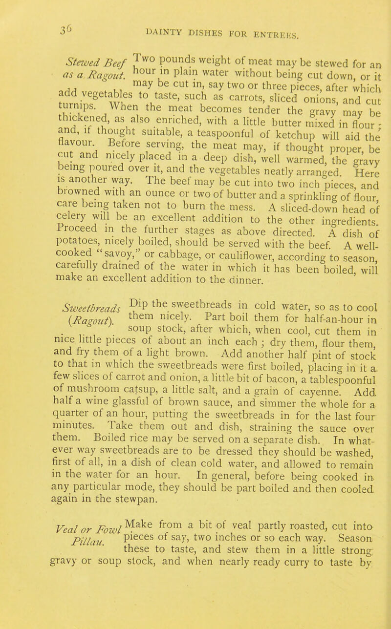 Staved Beef . vvo Pounc^s weight of meat may be stewed for an as a Ragout. hour'n plain water without being cut down, or it , , may he cut in, say two or three pieces, after which Um,imS wf ‘VaS'e’ SUC!' 33 Carr°1S’ Si'Ced 0ni0ns. turnips. When the meat becomes tender the gravy may be thickened, as also enriched, with a little butter mixed in (lour - and, it thought suitable, a teaspoonful of ketchup will aid the flavour. Before serving, the meat may, if thought proper, be cut and nicely placed in a deep dish, well warmed, the gravy jeing poured over it, and the vegetables neatly arranged. Here is another way. The beef may be cut into two inch pieces, and browned with an ounce or two of butter and a sprinkling of flour care being taken not to burn the mess. A sliced-down head of celery will be an excellent addition to the other ingredients. rioceed in the further stages as above directed. A dish of potatoes, nicely boiled, should be served with the beef. A well- cooked “savoy,’ or cabbage, or cauliflower, according to season, carefully drained of the water in which it has been boiled will make an excellent addition to the dinner. Sweetbreads ?ip the sweetbreads in cold water, so as to cool lRagout). them nicely. Part boil them for half-an-hour in * soup stock, after which, when cool, cut them in nice little pieces of about an inch each ■ dry them, flour them, and fry them of a light brown. Add another half pint of stock to that in which the sweetbreads were first boiled, placing in it a. few slices of cairot and onion, a little bit of bacon, a tablespoonful of mushioom catsup, a little salt, and a grain of cayenne. Add half a wine glassful of brown sauce, and simmer the whole for a quarter of an hour, putting the sweetbreads in for the last four minutes. 1 ake them out and dish, straining the sauce over them. Boiled rice may be served on a separate dish. In what- ever way sweetbreads are to be dressed they should be washed, first of all, in a dish of clean cold water, and allowed to remain in the water for an hour. In general, before being cooked in. any particular mode, they should be part boiled and then cooled again in the stewpan. Veal or Fowl¥ake from a bit of veal Part,y routed, cut into Fillau ‘ P*eces of say> two inches or so each way. Season these to taste, and stew them in a little strong, gravy or soup stock, and when nearly ready curry to taste bv