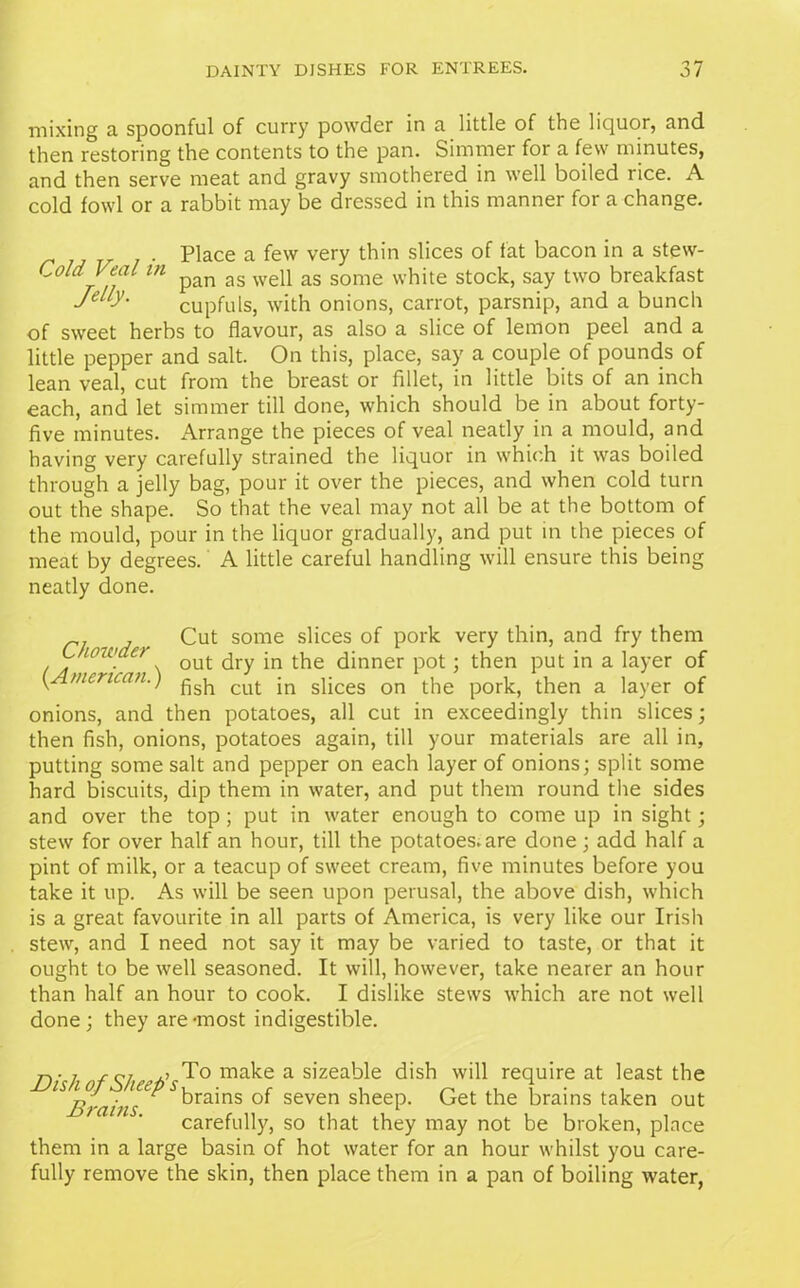 mixing a spoonful of curry powder in a little of the liquor, and then restoring the contents to the pan. Simmer for a few minutes, and then serve meat and gravy smothered in well boiled rice. A cold fowl or a rabbit may be dressed in this manner for a change. Place a few very thin slices of fat bacon in a stew- ColdVeal in p£m as wep as some white stock, say two breakfast cupfuls, with onions, carrot, parsnip, and a bunch of sweet herbs to flavour, as also a slice of lemon peel and a little pepper and salt. On this, place, say a couple of pounds of lean veal, cut from the breast or fillet, in little bits of an inch each, and let simmer till done, which should be in about forty- five minutes. Arrange the pieces of veal neatly in a mould, and having very carefully strained the liquor in which it was boiled through a jelly bag, pour it over the pieces, and when cold turn out the shape. So that the veal may not all be at the bottom of the mould, pour in the liquor gradually, and put in the pieces of meat by degrees. A little careful handling will ensure this being neatly done. rj j Cut some slices of pork very thin, and fry them C tow a QUt ^ry ^inner p0t • then put in a layer of {American.) cut jn spces on the pork, then a layer of onions, and then potatoes, all cut in exceedingly thin slices; then fish, onions, potatoes again, till your materials are all in, putting some salt and pepper on each layer of onions; split some hard biscuits, dip them in water, and put them round the sides and over the top ; put in water enough to come up in sight; stew for over half an hour, till the potatoes.are done ; add half a pint of milk, or a teacup of sweet cream, five minutes before you take it up. As will be seen upon perusal, the above dish, which is a great favourite in all parts of America, is very like our Irish stew, and I need not say it may be varied to taste, or that it ought to be well seasoned. It will, however, take nearer an hour than half an hour to cook. I dislike stews which are not well done; they are-most indigestible. T)' 1 f 9/ a’ To make a sizeable dish will require at least the lSBrains drains seven sheep. Get the brains taken out carefully, so that they may not be broken, place them in a large basin of hot water for an hour whilst you care- fully remove the skin, then place them in a pan of boiling water,