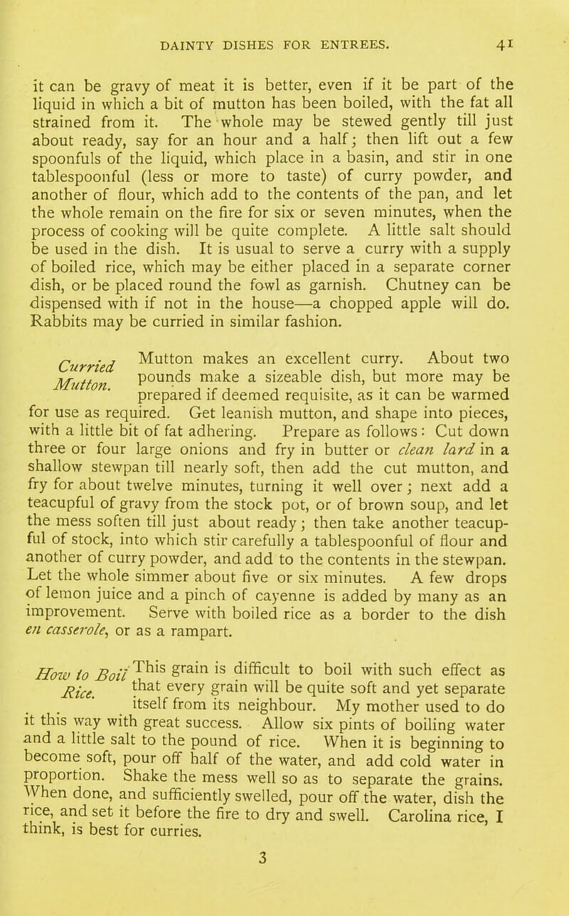 it can be gravy of meat it is better, even if it be part of the liquid in which a bit of mutton has been boiled, with the fat all strained from it. The whole may be stewed gently till just about ready, say for an hour and a half; then lift out a few spoonfuls of the liquid, which place in a basin, and stir in one tablespoonful (less or more to taste) of curry powder, and another of flour, which add to the contents of the pan, and let the whole remain on the fire for six or seven minutes, when the process of cooking will be quite complete. A little salt should be used in the dish. It is usual to serve a curry with a supply of boiled rice, which may be either placed in a separate corner dish, or be placed round the fowl as garnish. Chutney can be dispensed with if not in the house—a chopped apple will do. Rabbits may be curried in similar fashion. Curried button makes an excellent curry. About two Mutton Pounds make a sizeable dish, but more may be prepared if deemed requisite, as it can be warmed for use as required. Get leanish mutton, and shape into pieces, with a little bit of fat adhering. Prepare as follows : Cut down three or four large onions and fry in butter or clean lard in a shallow stewpan till nearly soft, then add the cut mutton, and fry for about twelve minutes, turning it well over; next add a teacupful of gravy from the stock pot, or of brown soup, and let the mess soften till just about ready ; then take another teacup- ful of stock, into which stir carefully a tablespoonful of flour and another of curry powder, and add to the contents in the stewpan. Let the whole simmer about five or six minutes. A few drops of lemon juice and a pinch of cayenne is added by many as an improvement. Serve with boiled rice as a border to the dish en casserole, or as a rampart. How to Boil ^>s grain is difficult to boil with such effect as Rice every grain will be quite soft and yet separate itself from its neighbour. My mother used to do it this way with great success. Allow six pints of boiling water and a little salt to the pound of rice. When it is beginning to become soft, pour off half of the water, and add cold water in proportion. Shake the mess well so as to separate the grains. When done, and sufficiently swelled, pour off the water, dish the rice, and set it before the fire to dry and swell. Carolina rice, I think, is best for curries. 3