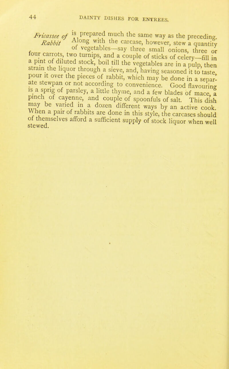 Fricassee of PrePared niuch the same way as the preceding. Rabbit onS WI|h the carcase, however, stew a quantity of vegetables say three small onions, three or our carrots, two turnips, and a couple of sticks of celery—fill in a pint of diluted stock, boil till the vegetables are in a pulp, then strain the liquor through a sieve, and, having seasoned it to taste pour it over the pieces of rabbit, which may be done in a separ- ate stewpan or not according to convenience. Good flavouring is a sprig of parsley, a little thyme, and a few blades of mace a pinch of cayenne, and couple of spoonfuls of salt. This dish may be varied in a dozen different ways by an active cook. V\ hen a pair of rabbits are done in this style, the carcases should of themselves afford a sufficient supply of stock liquor when well stewed.