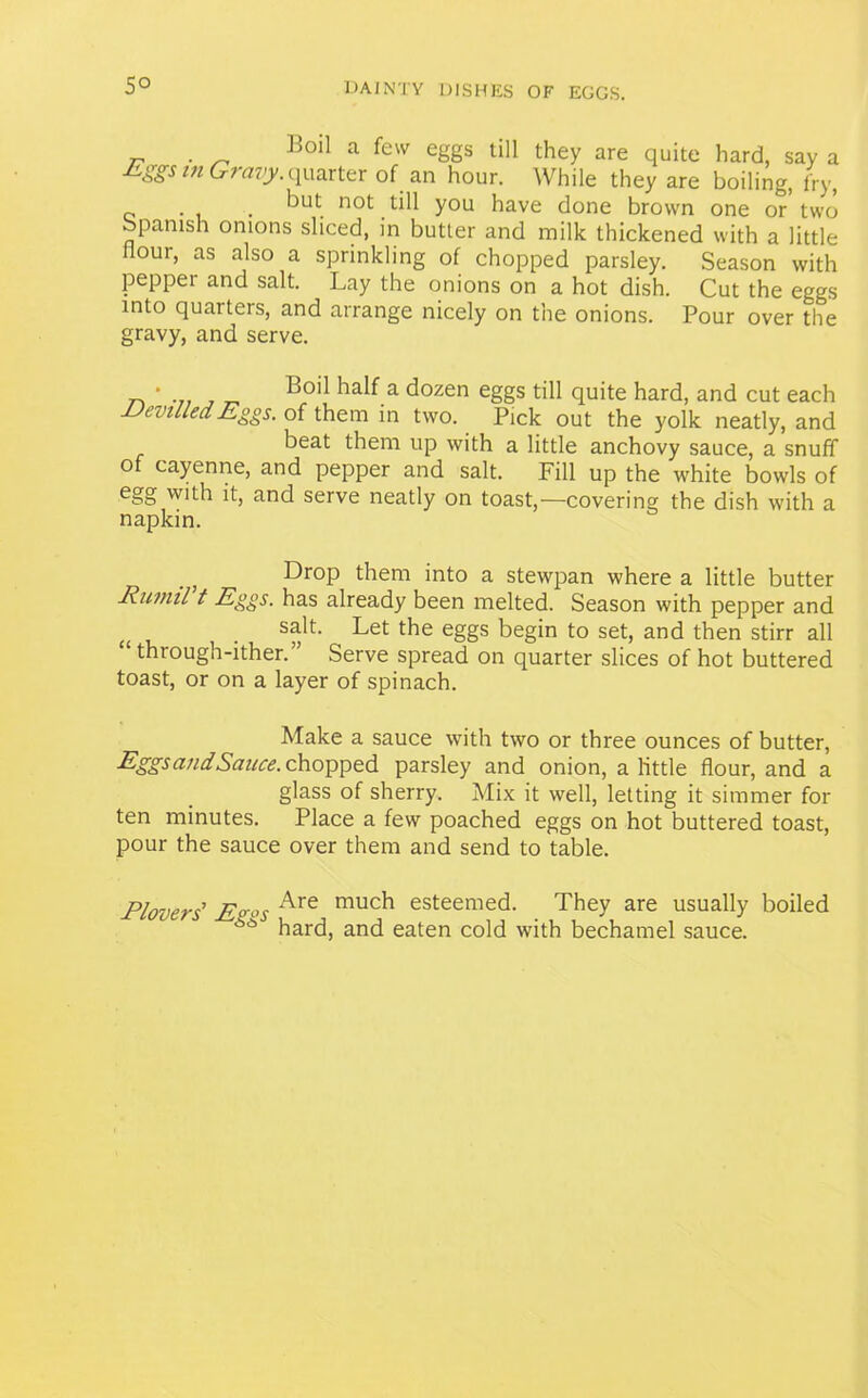 5° . Boil a few eggs till they are quite hard, say a Eggs in Gravy. quarter of an hour. While they are boiling, fry, . f)Ut. not till you have done brown one or two Spanish onions sliced, in butter and milk thickened with a little hour, as also a sprinkling of chopped parsley. Season with peppei and salt. Lay the onions on a hot dish. Cut the eggs into quarters, and arrange nicely on the onions. Pour over the gravy, and serve. • Boil half a dozen eggs till quite hard, and cut each Devilled Eggs, of them in two. Pick out the yolk neatly, and beat them up with a little anchovy sauce, a snuff o cayenne, and pepper and salt. Fill up the white bowls of egg with it, and serve neatly on toast,—covering the dish with a napkin. .; Drop them into a stewpan where a little butter Rumil t Eggs, has already been melted. Season with pepper and <( . s^t- Let the eggs begin to set, and then stirr all “ through-ither.” Serve spread on quarter slices of hot buttered toast, or on a layer of spinach. Make a sauce with two or three ounces of butter, Eggs and Sauce, chopped parsley and onion, a little flour, and a glass of sherry. Mix it well, letting it simmer for ten minutes. Place a few poached eggs on hot buttered toast, pour the sauce over them and send to table. Plovers' E<r°s Are muc^ esteemed. They are usually boiled ** hard, and eaten cold with bechamel sauce.