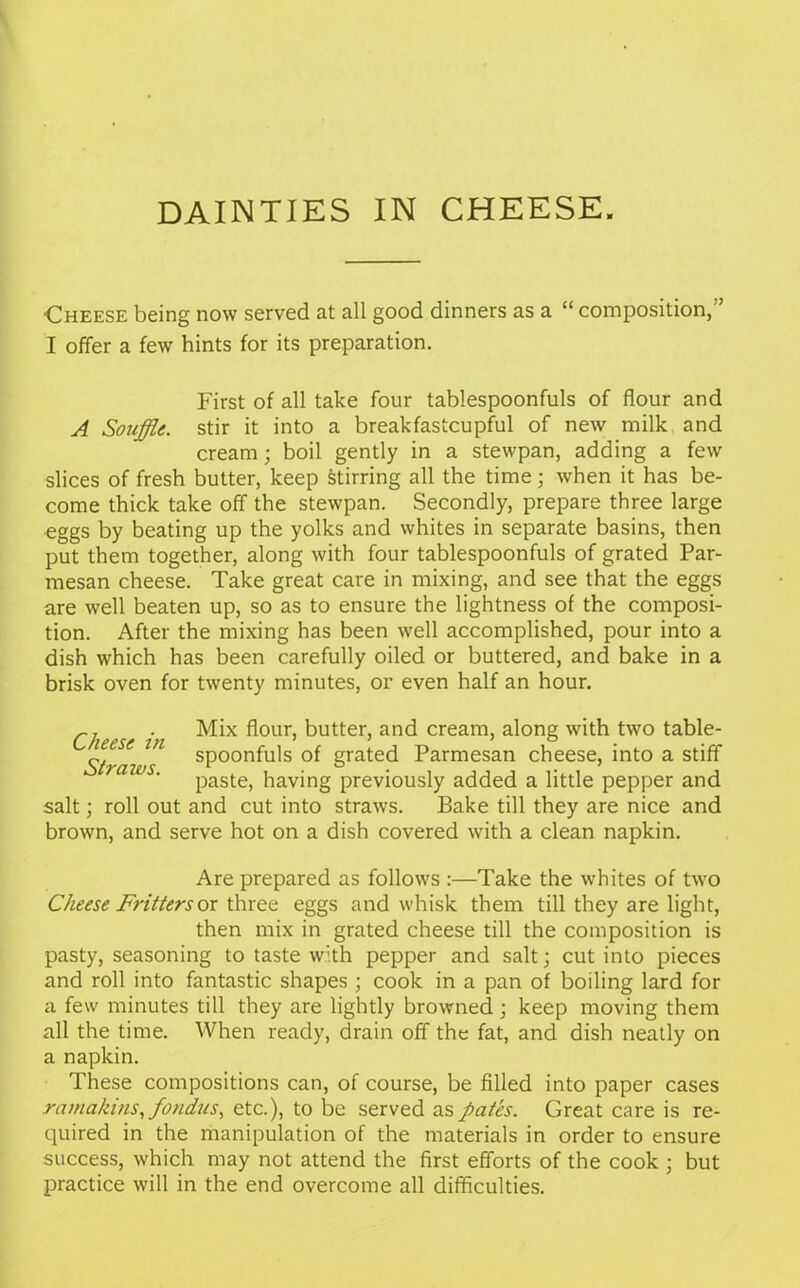 DAINTIES IN CHEESE. ■Cheese being now served at all good dinners as a “ composition,'’ I offer a few hints for its preparation. First of all take four tablespoonfuls of flour and A Souffle, stir it into a breakfastcupful of new milk and cream; boil gently in a stewpan, adding a few slices of fresh butter, keep stirring all the time; when it has be- come thick take off the stewpan. Secondly, prepare three large eggs by beating up the yolks and whites in separate basins, then put them together, along with four tablespoonfuls of grated Par- mesan cheese. Take great care in mixing, and see that the eggs are well beaten up, so as to ensure the lightness of the composi- tion. After the mixing has been well accomplished, pour into a dish which has been carefully oiled or buttered, and bake in a brisk oven for twenty minutes, or even half an hour. r] . Mix flour, butter, and cream, along with two table- ieese 171 spoonfuls of grated Parmesan cheese, into a stiff ra ' paste, having previously added a little pepper and salt; roll out and cut into straws. Bake till they are nice and brown, and serve hot on a dish covered with a clean napkin. Are prepared as follows :—Take the whites of two Cheese Fritters or three eggs and whisk them till they are light, then mix in grated cheese till the composition is pasty, seasoning to taste with pepper and salt; cut into pieces and roll into fantastic shapes ; cook in a pan of boiling lard for a few minutes till they are lightly browned; keep moving them all the time. When ready, drain off the fat, and dish neatly on a napkin. These compositions can, of course, be filled into paper cases ramakins, fondus, etc.), to be served as pates. Great care is re- quired in the manipulation of the materials in order to ensure success, which may not attend the first efforts of the cook ; but practice will in the end overcome all difficulties.