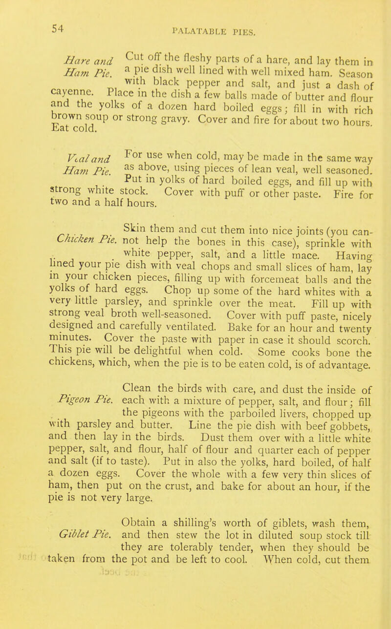 Hare and die ^eshy parts of a hare, and lay them in Ham Pie. a P'e dlsh vve11 1'ned with well mixed ham. Season with black pepper and salt, and just a dash of cayenne. Place in the dish a few balls made of butter and flour and the yolks of a dozen hard boiled eggs; fill in with rich brown soup or strong gravy. Cover and fire for about two hours Lat cold. Veal and For use vvhe.n cold> may be made in the same way Ham Pie. as above> using pieces of lean veal, well seasoned. Put in yolks of hard boiled eggs, and fill up with strong white stock. Cover with puff or other paste. Fire for two and a half hours. Skin them and cut them into nice joints (you can- C/ucken Pie. not help the bones in this case), sprinkle with • . wh'te pepper, salt, and a little mace. Having lined your pie dish with veal chops and small slices of ham, lay in your chicken pieces, filling up with forcemeat balls and the yolks of hard eggs. Chop up some of the hard whites with a very little parsley, and sprinkle over the meat. Fill up with strong veal broth well-seasoned. Cover with puff paste, nicely designed and carefully ventilated. Bake for an hour and twenty minutes. Cover the paste with paper in case it should scorch. This pie will be delightful when cold. Some cooks bone the chickens, which, when the pie is to be eaten cold, is of advantage. Clean the birds with care, and dust the inside of Pigeon Pie. each with a mixture of pepper, salt, and flour; fill the pigeons with the parboiled livers, chopped up with parsley and butter. Line the pie dish with beef gobbets, and then lay in the birds. Dust them over with a little white pepper, salt, and flour, half of flour and quarter each of pepper and salt (if to taste). Put in also the yolks, hard boiled, of half a dozen eggs. Cover the whole with a few very thin slices of ham, then put on the crust, and bake for about an hour, if the pie is not very large. Obtain a shilling’s worth of giblets, wash them, Giblet Pie. and then stew the lot in diluted soup stock till they are tolerably tender, when they should be taken from the pot and be left to cool. When cold, cut them