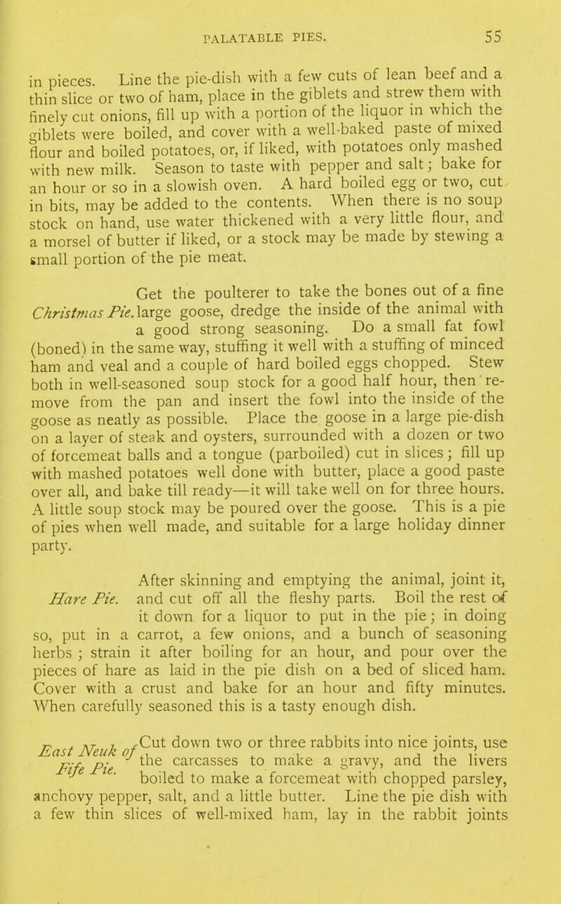 in pieces. Line the pie-dish with a few cuts of lean beef and a thin slice or two of ham, place in the giblets and strew them with finely cut onions, fill up with a portion of the liquor in which the <riblets were boiled, and cover with a well-baked paste of mixed (lour and boiled potatoes, or, if liked, with potatoes only mashed with new milk. Season to taste with pepper and salt; bake for an hour or so in a slowish oven. A hard boiled egg 01 two, cut in bits, may be added to the contents. When there is no soup stock on hand, use water thickened with a very little flour, and a morsel of butter if liked, or a stock may be made by stewing a small portion of the pie meat. Get the poulterer to take the bones out of a fine Christmas Pie. large goose, dredge the inside of the animal with a good strong seasoning. Do a small fat fowl (bonedl in the same way, stuffing it well with a stuffing of minced ham and veal and a couple of hard boiled eggs chopped. Stew both in well-seasoned soup stock for a good half hour, then re- move from the pan and insert the fowl into the inside of the goose as neatly as possible. Place the goose in a large pie-dish on a layer of steak and oysters, surrounded with a dozen or two of forcemeat balls and a tongue (parboiled) cut in slices; fill up with mashed potatoes well done with butter, place a good paste over all, and bake till ready—it will take well on for three hours. A little soup stock may be poured over the goose. This is a pie of pies when well made, and suitable for a large holiday dinner party. After skinning and emptying the animal, joint it, Hare Pie. and cut off all the fleshy parts. Boil the rest of it down for a liquor to put in the pie; in doing so, put in a carrot, a few onions, and a bunch of seasoning herbs ; strain it after boiling for an hour, and pour over the pieces of hare as laid in the pie dish on a bed of sliced ham. Cover with a crust and bake for an hour and fifty minutes. When carefully seasoned this is a tasty enough dish. r- j nr 7 jrCut down two or three rabbits into nice joints, use F'fe Pie t‘ie carcasses to aiake a gravy, and the livers J ‘ boiled to make a forcemeat with chopped parsley, anchovy pepper, salt, and a little butter. Line the pie dish with a few thin slices of well-mixed ham, lay in the rabbit joints