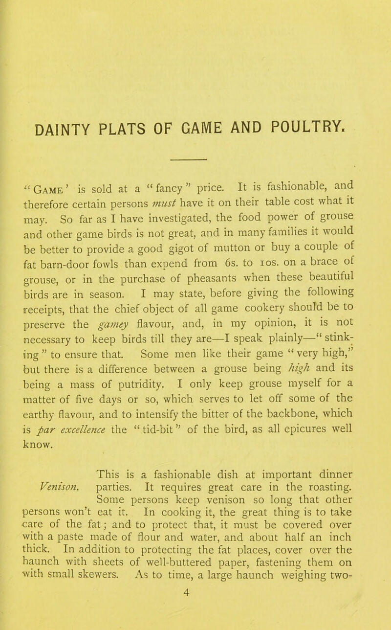 DAINTY PLATS OF GAME AND POULTRY. l( Game ’ is sold at a “ fancy ” price. It is fashionable, and therefore certain persons must have it on their table cost what it may. So far as I have investigated, the food power of grouse and other game birds is not great, and in many families it would be better to provide a good gigot of mutton or buy a couple of fat barn-door fowls than expend from 6s. to ios. on a brace of grouse, or in the purchase of pheasants when these beautiful birds are in season. I may state, before giving the following receipts, that the chief object of all game cookery should be to preserve the gamey flavour, and, in my opinion, it is not necessary to keep birds till they are—I speak plainly—“ stink- ing ” to ensure that. Some men like their game “ very high,” but there is a difference between a grouse being high and its being a mass of putridity. I only keep grouse myself for a matter of five days or so, which serves to let off some of the earthy flavour, and to intensify the bitter of the backbone, which is par excellence the “ tid-bit ” of the bird, as all epicures well know. This is a fashionable dish at important dinner Venison. parties. It requires great care in the roasting. Some persons keep venison so long that other persons won’t eat it. In cooking it, the great thing is to take care of the fat; and to protect that, it must be covered over with a paste made of flour and water, and about half an inch thick. In addition to protecting the fat places, cover over the haunch with sheets of well-buttered paper, fastening them on with small skewers. As to time, a large haunch weighing two- 4