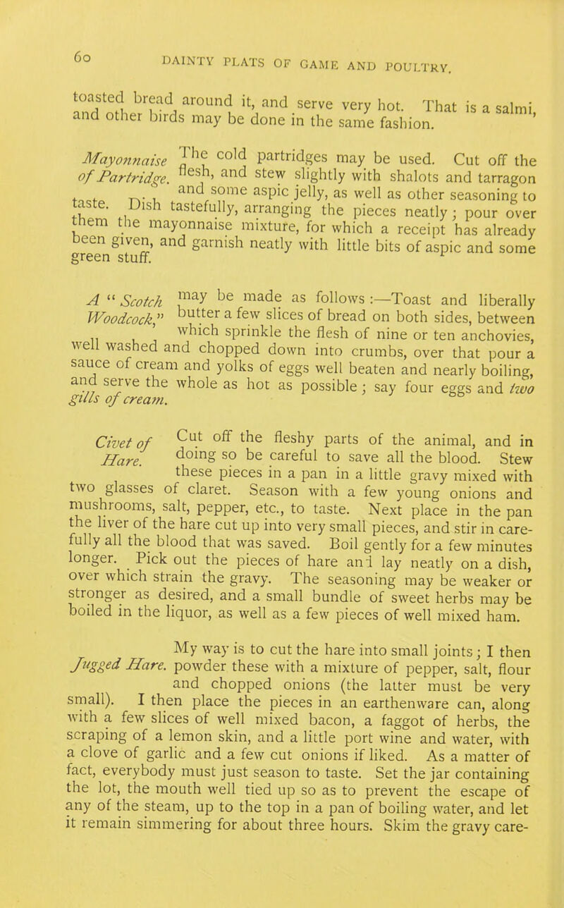 aroun(J jt’ and serve very hot. That is a salmi, and other birds may be done in the same fashion. Mayonnaise J co1d Partridges may be used. Cut off the of Partridge. es, ’ and ste^ slightly with shalots and tarragon . .. -p.- , and some aspic jelly, as well as other seasoning to A ' 1S1 tastefully, arranging the pieces neatly; pour over them the mayonnaise mixture, for which a receipt has already cen given, and garnish neatly with little bits of aspic and some green stuff. 1 A “ Scotch ,may de made as follows :—Toast and liberally Woodcock,” Jutter a few slices of bread on both sides, between which sprinkle the flesh of nine or ten anchovies, we washed and chopped down into crumbs, over that pour a sauce of cream and yolks of eggs well beaten and nearly boiling, and serve the whole as hot as possible ; say four eggs and two gills of cream. Civet of Cu.t off the fleshy Parts of the animal, and in Hare. dcdn§ so be careful to save all the blood. Stew these pieces in a pan in a little gravy mixed with two glasses of claret. Season with a few young onions and mushrooms, salt, pepper, etc., to taste. Next place in the pan t e liver of the hare cut up into very small pieces, and stir in care- fully all the blood that was saved. Boil gently for a few minutes longer. Pick out the pieces of hare and lay neatly on a dish, over which strain the gravy. The seasoning may be weaker or strongei as desired, and a small bundle of sweet herbs may be boiled in the liquor, as well as a few pieces of well mixed ham. My way is to cut the hare into small joints; I then Jugged Hare, powder these with a mixture of pepper, salt, flour and chopped onions (the latter must be very small). I then place the pieces in an earthenware can, along with a few slices of well mixed bacon, a faggot of herbs, the scraping of a lemon skin, and a little port wine and water, with a clove of garlic and a few cut onions if liked. As a matter of fact, everybody must just season to taste. Set the jar containing the lot, the mouth well tied up so as to prevent the escape of any of the steam, up to the top in a pan of boiling water, and let it remain simmering for about three hours. Skim the gravy care-