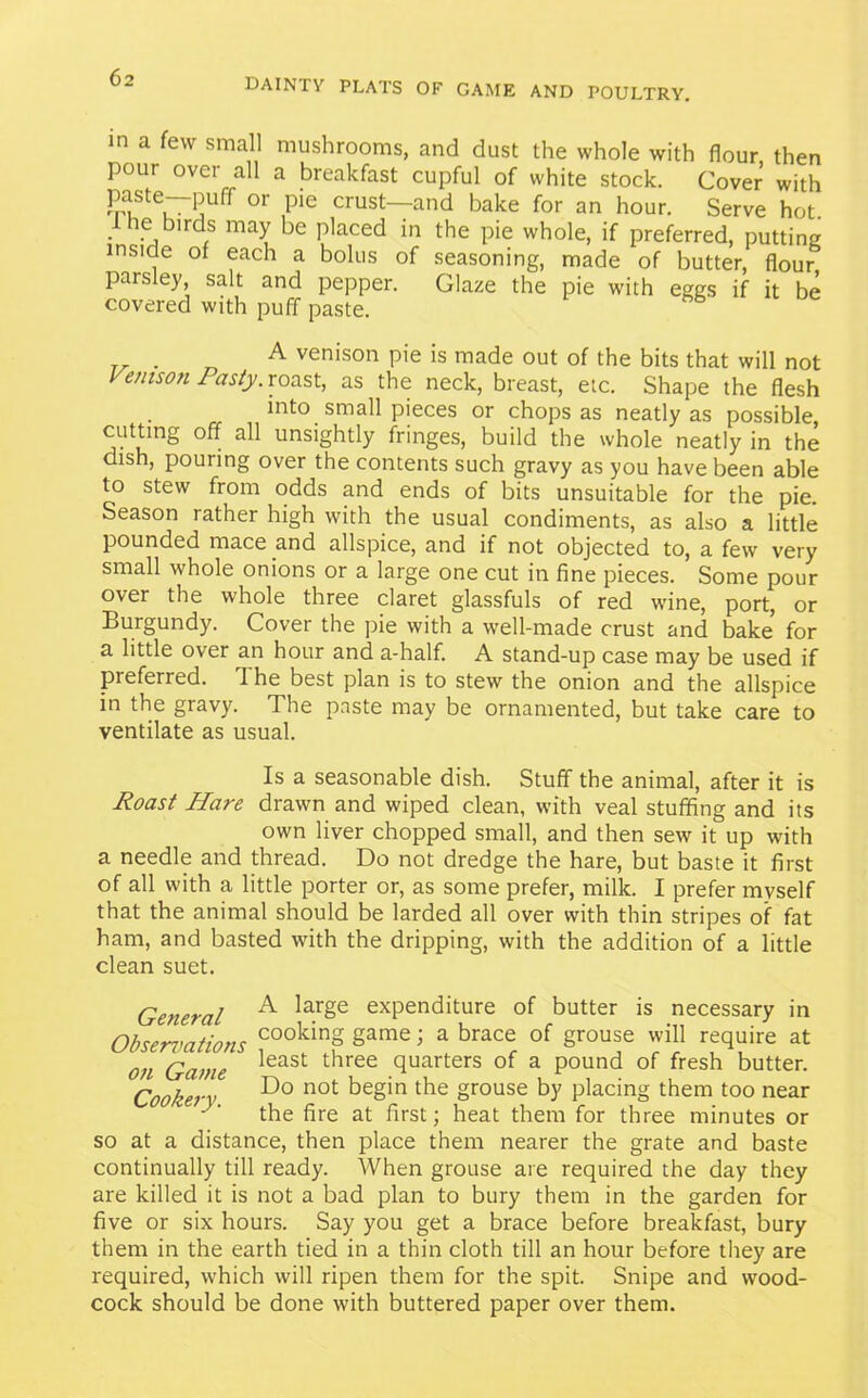 in a few small mushrooms, and dust the whole with flour then pour over all a breakfast cupful of white stock. Cover with Ti!tei75Uff °r ,P'e crust—and bal<;e for an hour. Serve hot. 1 he birds may be placed in the pie whole, if preferred, putting inside of each a bolus of seasoning, made of butter, flour paisley salt and pepper. Glaze the pie with eggs if it be covered with puff paste. A venison pie is made out of the bits that will not Venison Pasty, roast, as the neck, breast, etc. Shape the flesh into small pieces or chops as neatly as possible, cutting off all unsightly fringes, build the whole neatly in the dish, pouring over the contents such gravy as you have been able to stew from odds and ends of bits unsuitable for the pie. Season rather high with the usual condiments, as also a little pounded mace and allspice, and if not objected to, a few very small whole onions or a large one cut in fine pieces. Some pour over the whole three claret glassfuls of red wine, port, or Burgundy. Cover the pie with a well-made crust and bake for a little over an hour and a-half. A stand-up case may be used if preferred. 1 he best plan is to stew the onion and the allspice in the gravy. The paste may be ornamented, but take care to ventilate as usual. Is a seasonable dish. Stuff the animal, after it is Roast Hare drawn and wiped clean, with veal stuffing and its own liver chopped small, and then sew it up with a needle and thread. Do not dredge the hare, but baste it first of all with a little porter or, as some prefer, milk. I prefer myself that the animal should be larded all over with thin stripes of fat ham, and basted with the dripping, with the addition of a little clean suet. General A large exPenditure of butter is necessary in Ohcrrvntinn* cookin§ game; a brace of grouse will require at on Game least three <Iuart:ers of a pound of fresh butter. Cookery Do not begin the 8rouse b3' placing them too near the fire at first; heat them for three minutes or so at a distance, then place them nearer the grate and baste continually till ready. When grouse are required the day they are killed it is not a bad plan to bury them in the garden for five or six hours. Say you get a brace before breakfast, bury them in the earth tied in a thin cloth till an hour before they are required, which will ripen them for the spit. Snipe and wood- cock should be done with buttered paper over them.